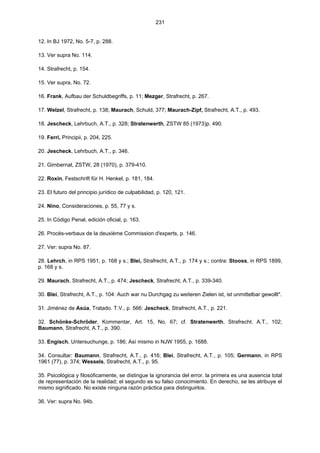 231
12. In BJ 1972, No. 5-7, p. 288.
13. Ver supra No. 114.
14. Strafrecht, p. 154.
15. Ver supra, No. 72.
16. Frank, Aufbau der Schuldbegriffs, p. 11; Mezger, Strafrecht, p. 267.
17. Welzel, Strafrecht, p. 138; Maurach, Schuld, 377; Maurach-Zipf, Strafrecht, A.T., p. 493.
18. Jescheck, Lehrbuch, A.T., p. 328; Stratenwerth, ZSTW 85 (1973)p. 490.
19. Ferri, Principii, p. 204, 225.
20. Jescheck, Lehrbuch, A.T., p. 346.
21. Gimbernat, ZSTW, 28 (1970), p. 379-410.
22. Roxin, Festschrift für H. Henkel, p. 181, 184.
23. El futuro del principio jurídico de culpabilidad, p. 120, 121.
24. Nino, Consideraciones, p. 55, 77 y s.
25. In Código Penal, edición oficial, p. 163.
26. Procès-verbaux de la deuxième Commission d'experts, p. 146.
27. Ver: supra No. 87.
28. Lehrch, in RPS 1951, p. 168 y s.; Blei, Strafrecht, A.T., p. 174 y s.; contra: Stooss, in RPS 1899,
p. 168 y s.
29. Maurach, Strafrecht, A.T., p. 474; Jescheck, Strafrecht, A.T., p. 339-340.
30. Blei, Strafrecht, A.T., p. 104: Auch war nu Durchgag zu weiteren Zielen ist, ist unmittelbar gewollt".
31. Jiménez de Asúa, Tratado. T.V., p. 566: Jescheck, Strafrecht, A.T., p. 221.
32. Schönke-Schröder, Kommentar, Art. 15, No. 67; cf. Stratenwerth, Strafrecht. A.T., 102;
Baumann, Strafrecht, A.T., p. 390.
33. Engisch, Untersuchunge, p. 186; Así mismo in NJW 1955, p. 1688.
34. Consultar: Baumann, Strafrecht, A.T., p. 416; Blei, Strafrecht, A.T., p. 105; Germann, in RPS
1961 (77), p. 374; Wessels, Strafrecht, A.T., p. 95.
35. Psicológica y filosóficamente, se distingue la ignorancia del error. la primera es una ausencia total
de representación de la realidad; el segundo es su falso conocimiento. En derecho, se les atribuye el
mismo significado. No existe ninguna razón práctica para distinguirlos.
36. Ver: supra No. 94b.
 