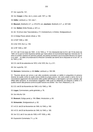 232
37. Ver: supra No. 121.
38. Ver: Cooper, in Rev. de d. y cienc. polit. 1971, p. 186.
39. Hafter, Lehrbuch, p. 122, nota 1.
40. Maurach, Strafrecht, A.T., p. 472-473; ver; Jescheck, Strafrecht, A.T., p. 347-348.
41. Ver: Bettiol, Diritto Penale, p. 447 y s.
42. Art. 16 (Irrtum über Tatumstände) y 17 ( Verbotsirrtum), in Dreher, Strafgesetzbuch.
43. In Código Penal, edición oficial, p. 163.
44. In RJP 1948, p. 348.
45. In BJ 1972, No 3, p. 159.
46. In RF 1939, p. 587.
47. E.S. del 12 de mayo de 1943 , in AJ 1943, p. 17. Es interesante leer la E.S. del 10 de enero de
1944, en la que la Corte Suprema admite que "para salvar el inconveniente legal (los menores de 15
años no podían casarse sin permiso judicial), los padres acordaron que el acusado llevara a la menor
a su casa ... en tales circunstancias la infracción cometida cae dentro de lo dispuesto en el art. 87", in
AJ 1943, p. 441.
48. E.S. del 29 de setiembre de 1972, in BJ 1972, No. 4, p. 211.
49. Ver: supra No. 121.
50. Germann, Verbrechen, p. 46; Hafter, Lehrbuch, p. 185-186.
51. "Quando alcune per errore o per altre accidente commette un delitto in preguidizio di persona
diversa da quella contra la quale aveva diretta la propia azione, non sono poste a carico de lui le
circonstanze aggravanti che derivando della qualita dell'offesso o dannegiato e gli sono valutate, agli
effetti della sanzione, le circonstanze soggettive nelle quall ha deliberato ed eseguito il delitto e in
qualita inerenti alla persona contra la quale l'azione era diretta". Ver: Ferri, Relazione, p. 33.
52. E.S. del 25 de Noviembre de 1940, in AJ 1940, p. 180.
53. Logoz, Commentaire, partie générale, p. 76.
54. Ver infra No 124.
55. Bramont, Código penal, p. 164; Clerc, Introduction, p. 64.
56. Schwander, Strafgesetzbuch, p. 92.
57. In E.S. del 25 de Noviembre de 1940. AJ 1940, p. 180.
58. In E.S. del 25 de Noviembre de 1940. AJ 1940, p. 180.
59. Ver: E.S. del 31 de Julio de 1939, in RT 1939, p. 465.
60. Exposición Comentada, T.I., p. 54.
 