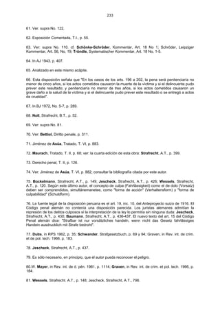 233
61. Ver. supra No. 122.
62. Exposición Comentada, T.I., p. 55.
63. Ver: supra No. 110. cf. Schönke-Schröder, Kommentar, Art. 18 No 1; Schröder, Leipziger
Kommentar, Art. 56, No. 19; Tröndle, Systematischer Kommentar, Art. 18 No. 1-5.
64. In AJ 1943, p. 407.
65. Analizado en este mismo acápite.
66. Esta disposición señala que "En los casos de los arts. 196 a 202, la pena será penitenciaría no
menor de cinco años, si los actos cometidos causaron la muerte de la víctima y si el delincuente pudo
prever este resultado; y penitenciaría no menor de tres años, si los actos cometidos causaron un
grave daño a la salud de la víctima y si el delincuente pudo prever este resultado o se entregó a actos
de crueldad".
67. In BJ 1972, No. 5-7, p. 289.
68. Noll, Strafrecht, B.T., p. 52.
69. Ver: supra No. 81.
70. Ver: Bettiol, Diritto penale, p. 311.
71. Jiménez de Asúa, Tratado, T. VI, p. 883.
72. Maurach, Tratado, T. II, p. 68; ver: la cuarta edición de esta obra: Strafrecht, A.T., p. 399.
73. Derecho penal, T. II, p. 126.
74. Ver: Jiménez de Asúa, T. VI, p. 882; consultar la bibliografía citada por este autor.
75. Bockelmann, Strafrecht, A.T., p. 149; Jescheck, Strafrecht, A.T., p. 426; Wessels, Strafrecht,
A.T., p. 120. Según este último autor, el concepto de culpa (Fahrlässigkeit) como el de dolo (Vorsatz)
deben ser comprendidos, simultánemanetee, como "forma de acción" (Verhaltensform) y "forma de
culpabilidad" (Schuldform).
76. La fuente legal de la disposición peruana es el art. 19, inc. 10, del Anteproyecto suizo de 1916. El
Código penal alemán no contenía una disposición parecida. Los juristas alemanes admitían la
represión de los delitos culposos si la interpretación de la ley lo permitía sin ninguna duda: Jescheck,
Strafrecht, A.T., p. 430; Baumann, Strafrecht, A.T., p. 436-437. El nuevo texto del art. 15 del Código
Penal alemán dice: "Strafbar ist nur vorsätzliches handeln, wenn nicht das Gesetz fahrlässiges
Handein ausdrucklich mit Strafe bedroht".
77. Dubs, in RPS 1962, p. 35; Schwander, Strafgesetzbuch, p. 69 y 94; Graven, in Rev. int. de crim.
et de pol. tech. 1966, p. 183.
78. Jescheck, Strafrecht, A.T., p. 437.
79. Es sólo necesario, en principio, que el autor pueda reconocer el peligro.
80.W. Mayer, in Rev. int. de d. pén. 1961, p. 1114; Graven, in Rev. int. de crim. et pol. tech. 1966, p.
184.
81. Wessels, Strafrecht. A.T., p. 148; Jescheck, Strafrecht, A.T., 798.
 