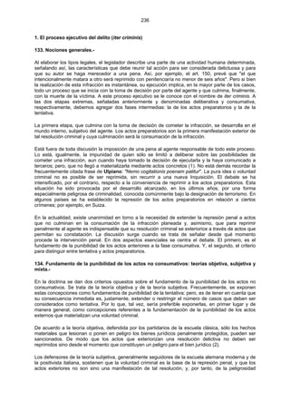 236
1. El proceso ejecutivo del delito (iter criminis)
133. Nociones generales.-
Al elaborar los tipos legales, el legislador describe una parte de una actividad humana determinada,
señalando así, las características que debe reunir tal acción para ser considerada delictuosa y para
que su autor se haga merecedor a una pena. Así, por ejemplo, el art. 150, prevé que "el que
intencionalmente matara a otro será reprimido con penitenciaría no menor de seis años". Pero si bien
la realización de esta infracción es instantánea, su ejecución implica, en la mayor parte de los casos,
todo un proceso que se inicia con la toma de decisión por parte del agente y que culmina, finalmente,
con la muerte de la víctima. A este proceso ejecutivo se le conoce con el nombre de iter criminis. A
las dos etapas extremas, señaladas anteriormente y denominadas deliberativa y consumativa,
respectivamente, debemos agregar dos fases intermedias: la de los actos preparatorios y la de la
tentativa.
La primera etapa, que culmina con la toma de decisión de cometer la infracción, se desarrolla en el
mundo interno, subjetivo del agente. Los actos preparatorios son la primera manifestación exterior de
tal resolución criminal y cuya culminación será la consumación de la infracción.
Está fuera de toda discusión la imposición de una pena al agente responsable de todo este proceso.
Lo está, igualmente, la impunidad de quien sólo se limitó a deliberar sobre las posibilidades de
cometer una infracción, aun cuando haya tomado la decisión de ejecutarla y la haya comunicado a
terceros; pero, que no llegó a materializarla mediante actos concretos (1). No está demás recordar la
frecuentemente citada frase de Ulpiano: "Nemo cogitationis poenam patitur". La pura idea o voluntad
criminal no es posible de ser reprimida, sin recurrir a una nueva Inquisición. El debate se ha
intensificado, por el contrario, respecto a la conveniencia de reprimir a los actos preparatorios. Esta
situación ha sido provocada por el desarrollo alcanzado, en los últimos años, por una forma
especialmente peligrosa de criminalidad, conocida comúnmente bajo la designación de terrorismo. En
algunos países se ha establecido la represión de los actos preparatorios en relación a ciertos
crímenes; por ejemplo, en Suiza.
En la actualidad, existe unanimidad en torno a la necesidad de extender la represión penal a actos
que no culminan en la consumación de la infracción planeada y, asimismo, que para reprimir
penalmente al agente es indispensable que su resolución criminal se exteriorice a través de actos que
permitan su constatación. La discusión surge cuando se trata de señalar desde qué momento
procede la intervención penal. En dos aspectos esenciales se centra el debate. El primero, es el
fundamento de la punibilidad de los actos anteriores a la fase consumativa. Y, el segundo, el criterio
para distinguir entre tentativa y actos preparatorios.
134. Fundamento de la punibilidad de los actos no consumativos: teorías objetiva, subjetiva y
mixta.-
En la doctrina se dan dos criterios opuestos sobre el fundamento de la punibilidad de los actos no
consumativos. Se trata de la teoría objetiva y de la teoría subjetiva. Frecuentemente, se exponen
estas concepciones como fundamentos de punibilidad de la tentativa; pero, es de tener en cuenta que
su consecuencia inmediata es, justamente, extender o restringir el número de casos que deben ser
considerados como tentativa. Por lo que, tal vez, sería preferible exponerlas, en primer lugar y de
manera general, como concepciones referentes a la fundamentación de la punibilidad de los actos
externos que materializan una voluntad criminal.
De acuerdo a la teoría objetiva, defendida por los partidarios de la escuela clásica, sólo los hechos
materiales que lesionan o ponen en peligro los bienes jurídicos penalmente protegidos, pueden ser
sancionados. De modo que los actos que exteriorizan una resolución delictiva no deben ser
reprimidos sino desde el momento que constituyen un peligro para el bien jurídico (2).
Los defensores de la teoría subjetiva, generalmente seguidores de la escuela alemana moderna y de
la positivista italiana, sostienen que la voluntad criminal es la base de la represión penal, y que los
actos exteriores no son sino una manifestación de tal resolución, y, por tanto, de la peligrosidad
 