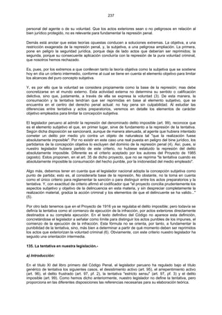 237
personal del agente o de su voluntad. Que los actos exteriores sean o no peligrosos en relación al
bien jurídico protegido, no es relevante para fundamentar la represión penal.
Demás está anotar que estas teorías opuestas conducen a soluciones extremas. La objetiva, a una
restricción exagerada de la represión penal, y, la subjetiva, a una peligrosa ampliación. La primera,
pone en peligro la seguridad jurídica, porque deja de lado actos que deberían ser reprimidos; la
segunda, porque su consecuente aplicación concluiría con la represión de la pura voluntad criminal,
que nosotros hemos rechazado.
Es, pues, por los extremos a que conllevan tanto la teoría objetiva como la subjetiva que se sostiene
hoy en día un criterio intermedio, conforme al cual se tiene en cuenta el elemento objetivo para limitar
los alcances del puro concepto subjetiva.
Y, es por ello que la voluntad se considera propiamente como la base de la represión; mas debe
concretizarse en el mundo externo. Esta actividad externa no determina su sentido o calificación
delictiva, sino que, justamente, a través de ella se expresa la voluntad (3). De esta manera, la
consumación y la tentativa tendrían que ser reprimidas en base al elemento subjetivo, que se
encuentra en el centro del derecho penal actual: no hay pena sin culpabilidad. Al estudiar las
diferencias entre tentativa y actos preparatorios, veremos en detalle los elementos de carácter
objetivo empleados para limitar la concepción subjetiva.
El legislador peruano al admitir la represión del denominado delito imposible (art. 99), reconoce que
es el elemento subjetivo el que, en primer lugar, sirve de fundamento a la represión de la tentativa.
Según dicha disposición se sancionará, aunque de manera atenuada, al agente que hubiera intentado
cometer un delito por medio y/o contra un objeto de naturaleza tal "que la realización fuese
absolutamente imposible". Por no existir en este caso una real puesta en peligro del bine jurídico, los
partidarios de la concepción objetiva lo excluyen del dominio de la represión penal (4). Así, pues, si
nuestro legislador hubiera partido de este criterio, no hubiese estatuido la represión del delito
absolutamente imposible. Diferente es el criterio aceptado por los autores del Proyecto de 1985
(agosto). Estos proponen, en el art. 35 de dicho proyecto, que no se reprima "la tentativa cuando es
absolutamente imposible la consumación del hecho punible, por la inidoneidad del medio empleado".
Algo más, debemos tener en cuenta que el legislador nacional adopta la concepción subjetiva como
punto de partida; esto es, al considerarla base de la represión, No obstante, no la toma en cuenta
como el único criterio para reglamentar la sanción o para distinguir entre los actos preparatorios y la
tentativa. Y, con exactitud de criterio afirmó el codificador que "el proyecto concilia prudentemente los
aspectos subjetivo y objetivo de la delincuencia en esta materia, y sin despreciar completamente la
realización material, gradúa la acción criminal y los elementos de que el delincuente se ha valido..."
(5).
Por otro lado tenemos que en el Proyecto de 1916 ya se regulaba el delito imposible; pero todavía se
definía la tentativa como el comienzo de ejecución de la infracción, por actos exteriores directamente
destinados a su completa ejecución. En el texto definitivo del Código no aparece esta definición,
concretándose el legislador a señalar como límite para distinguir los actos punibles de los impunes, el
comienzo de la ejecución de la infracción. Esta fórmula no se orienta, por tanto, a fundamentar la
punibilidad de la tentativa, sino, más bien a determinar a partir de qué momento deben ser reprimidos
los actos que exteriorizan la voluntad criminal (6). Obviamente, con este criterio nuestro legislador ha
seguido una orientación intermedia.
135. La tentativa en nuestra legislación.-
a) Introducción:
En el título XI del libro primero del Código Penal, el legislador peruano ha regulado bajo el título
genérico de tentativa los siguientes casos, el desistimiento activo (art. 95), el arrepentimiento activo
(art. 96), el delito frustrado (art. 97, pf. 2), la tentativa "estricto sensu" (art. 97, pf. 3) y el delito
imposible (art. 99). Como hemos dicho anteriormente, nuestro legislador no define la tentativa, pero
proporciona en las diferentes disposiciones las referencias necesarias para su elaboración teórica.
 