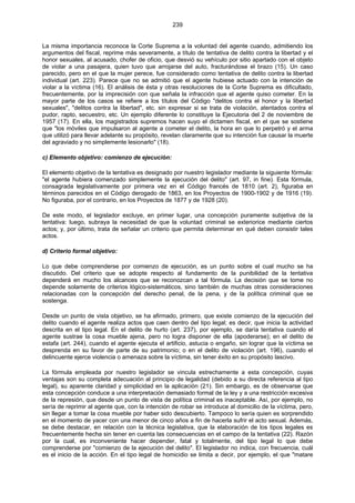 239
La misma importancia reconoce la Corte Suprema a la voluntad del agente cuando, admitiendo los
argumentos del fiscal, reprime más severamente, a título de tentativa de delito contra la libertad y el
honor sexuales, al acusado, chofer de oficio, que desvió su vehículo por sitio apartado con el objeto
de violar a una pasajera, quien tuvo que arrojarse del auto, fracturándose el brazo (15). Un caso
parecido, pero en el que la mujer perece, fue considerado como tentativa de delito contra la libertad
individual (art. 223). Parece que no se admitió que el agente hubiese actuado con la intención de
violar a la víctima (16). El análisis de ésta y otras resoluciones de la Corte Suprema es dificultado,
frecuentemente, por la imprecisión con que señala la infracción que el agente quiso cometer. En la
mayor parte de los casos se refiere a los títulos del Código "delitos contra el honor y la libertad
sexuales", "delitos contra la libertad", etc. sin expresar si se trata de violación, atentados contra el
pudor, rapto, secuestro, etc. Un ejemplo diferente lo constituye la Ejecutoria del 2 de noviembre de
1957 (17). En ella, los magistrados supremos hacen suyo el dictamen fiscal, en el que se sostiene
que "los móviles que impulsaron al agente a cometer el delito, la hora en que lo perpetró y el arma
que utilizó para llevar adelante su propósito, revelan claramente que su intención fue causar la muerte
del agraviado y no simplemente lesionarlo" (18).
c) Elemento objetivo: comienzo de ejecución:
El elemento objetivo de la tentativa es designado por nuestro legislador mediante la siguiente fórmula:
"el agente hubiera comenzado simplemente la ejecución del delito" (art. 97, in fine). Esta fórmula,
consagrada legislativamente por primera vez en el Código francés de 1810 (art. 2), figuraba en
términos parecidos en el Código derogado de 1863, en los Proyectos de 1900-1902 y de 1916 (19).
No figuraba, por el contrario, en los Proyectos de 1877 y de 1928 (20).
De este modo, el legislador excluye, en primer lugar, una concepción puramente subjetiva de la
tentativa: luego, subraya la necesidad de que la voluntad criminal se exteriorice mediante ciertos
actos; y, por último, trata de señalar un criterio que permita determinar en qué deben consistir tales
actos.
d) Criterio formal objetivo:
Lo que debe comprenderse por comienzo de ejecución, es un punto sobre el cual mucho se ha
discutido. Del criterio que se adopte respecto al fundamento de la punibilidad de la tentativa
dependerá en mucho los alcances que se reconozcan a tal fórmula. La decisión que se tome no
depende solamente de criterios lógico-sistemáticos, sino también de muchas otras consideraciones
relacionadas con la concepción del derecho penal, de la pena, y de la política criminal que se
sostenga.
Desde un punto de vista objetivo, se ha afirmado, primero, que existe comienzo de la ejecución del
delito cuando el agente realiza actos que caen dentro del tipo legal; es decir, que inicia la actividad
descrita en el tipo legal. En el delito de hurto (art. 237), por ejemplo, se daría tentativa cuando el
agente sustrae la cosa mueble ajena, pero no logra disponer de ella (apoderarse); en el delito de
estafa (art. 244), cuando el agente ejecuta el artificio, astucia o engaño, sin lograr que la víctima se
desprenda en su favor de parte de su patrimonio; o en el delito de violación (art. 196), cuando el
delincuente ejerce violencia o amenaza sobre la víctima, sin tener éxito en su propósito lascivo.
La fórmula empleada por nuestro legislador se vincula estrechamente a esta concepción, cuyas
ventajas son su completa adecuación al principio de legalidad (debido a su directa referencia al tipo
legal), su aparente claridad y simplicidad en la aplicación (21). Sin embargo, es de observarse que
esta concepción conduce a una interpretación demasiado formal de la ley y a una restricción excesiva
de la represión, que desde un punto de vista de política criminal es inaceptable. Así, por ejemplo, no
sería de reprimir al agente que, con la intención de robar se introduce al domicilio de la víctima, pero,
sin llegar a tomar la cosa mueble por haber sido descubierto. Tampoco lo sería quien es sorprendido
en el momento de yacer con una menor de cinco años a fin de hacerla sufrir el acto sexual. Además,
se debe destacar, en relación con la técnica legislativa, que la elaboración de los tipos legales es
frecuentemente hecha sin tener en cuenta las consecuencias en el campo de la tentativa (22). Razón
por la cual, es inconveniente hacer depender, fatal y totalmente, del tipo legal lo que debe
comprenderse por "comienzo de la ejecución del delito". El legislador no indica, con frecuencia, cuál
es el inicio de la acción. En el tipo legal de homicidio se limita a decir, por ejemplo, el que "matare
 
