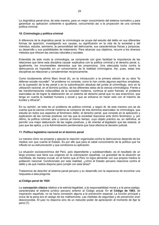 24
La dogmática penal sirve, de esta manera, para un mejor conocimiento del sistema normativo y para
garantizar su aplicación coherente e igualitaria, concurriendo así a la proyección de una correcta
política criminal.
10. Criminología y política criminal
A diferencia de la dogmática penal, la criminología se ocupa del estudio del delito en sus diferentes
formas de aparición, investigando sus causas, su significación en la vida de la sociedad y del
individuo; estudia, asimismo, la personalidad del delincuente, sus características físicas y psíquicas,
su desarrollo y sus posibilidades de tratamiento. Para alcanzar sus objetivos, recurre a los diversos
métodos que ofrecen las ciencias naturales y sociales.
Entendida de este modo la criminología, se comprende con gran facilidad la importancia de las
relaciones que tiene esta disciplina causal- explicativa con la política criminal y el derecho penal, e,
igualmente, los innumerables elementos que les proporciona. Una adecuada lucha contra la
delincuencia es imposible sin un conocimiento de la realidad criminógena. Así, pues, estas tres
disciplinas se relacionan y complementan recíprocamente.
Como lúcidamente afirmó Marc Ancel (6), en la introducción a la primera edición de su obra "la
défense sociale nouvelle": "el problema no consiste, como lo han creído algunos espíritus simplistas,
en la supresión de la ley penal o en la subordinación absoluta del jurista al criminólogo, sino en la
utilización racional, en el dominio jurídico, de los diferentes datos de la ciencia criminológica. Frente a
las transformaciones indiscutibles de la sociedad moderna, continúa el autor francés, el problema
esenciales es de lograr la elaboración de un sistema de derecho penal que no sea anacrónico, que
tenga en cuenta la realidad humana y social y que se esfuerce en hacer esto con el máximo de
lucidez y eficacia".
En su opinión, se trata de un problema de política criminal, y según él, de esta manera uno se da
cuenta que la ciencia criminal moderna se compone de tres dominios esenciales: la criminología, que
estudia en todos sus aspectos al fenómeno delito; el derecho penal, que consiste en la aplicación y
explicación de las normas positivas con las que la sociedad reacciona ante dicho fenómeno; y, por
último, la política criminal, arte y ciencia al mismo tiempo, cuyo objeto práctico es, en definitiva, el
permitir una mejor elaboración de las reglas positivas, y de orientar al legislador que las redacta, al
juez que las aplica, y a la Administración penitenciaria que hace efectiva la decisión judicial.
11. Política legislativa nacional en el dominio penal
La manera cómo se proyecta y ejecuta la reacción organizada contra la delincuencia depende de los
medios con que cuenta el Estado. Es por ello que para el cabal conocimiento de la política que ha
influido en su estructuración y que condiciona su aplicación.
La situación socioeconómica del Perú, país dependiente y subdesarrollado, es el resultado de un
largo proceso que tiene sus orígenes en la colonización española. La gravedad de la situación se
manifiesta, de manera crucial, en el hecho que el Perú no logra alimentar con sus propios medios la
población nacional. Condicionado por esta realidad, ¿cómo el Estado peruano reacciona contra el
delito y de qué medios dispone para cumplir con esta tarea?
Trataremos de describir el sistema penal peruano y su desarrollo con la esperanza de encontrar una
respuesta a esta pregunta.
a) Código penal de 1924
La concepción clásica relativa a la estricta legalidad, a la responsabilidad moral y a la pena-castigo,
caracterizaba el sistema jurídico peruano anterior al Código actual. En el Código de 1863, de
inspiración española, no se hacía concesión alguna a la prevención especial. La función principal y
única de la pena era el castigo de los malhechores. Las medidas de seguridad y de prevención eran
desconocidas. El juez no disponía sino de un reducido poder de apreciación al momento de fijar la
pena (7).
 
