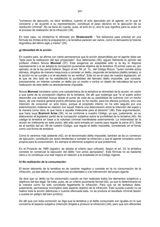 241
"comienzo de ejecución, es decir tentativa, cuando el acto ejecutado por el agente, en lo que le
concierne y de acuerdo a su representación, constituye el paso decisivo en la ejecución de su
resolución criminal". No se tiene en cuenta, pues, el acto en sí, sino lo que significa para su autor en
el proceso de realización de la infracción (34).
En todo caso, no olvidemos lo afirmado por Stratenwerth : "los esfuerzos para precisar en una
fórmula los límites entre la preparación y la tentativa parecen ser vanos, como lo demuestra la historia
dogmática del último siglo y medio" (35).
g) Idoneidad de la acción:
En nuestro país, se afirma con cierta permanencia que la acción desarrollada por el agente debe ser
"apta para la realización del tipo proyectado". Sus defensores (36), siguen fielmente la opinión del
profesor chileno Novoa Monreal (37). Esta exigencia es aceptable sólo si la ley lo dispone
expresamente o si se adopta la concepción puramente objetiva de la tentativa. El primer caso es, por
ejemplo, el de la ley penal italiana. Según el art. 56, pf. 1o., del Código Rocco: "quien comete actos
idóneos, dirigidos de manera inequívoca a cometer un delito, responde de tentativa (delitto tentato), si
la acción no se cumple o si el resultado no se verifica". Este no es el caso de nuestra legislación, en
la que de otro lado se ha establecido la punibilidad del llamado delito imposible, que consiste,
precisamente, en intentar cometer un delito por un medio o contra un objeto de naturaleza tal que la
realización de este delito es absolutamente imposible.
Novoa Monreal considera como una característica de la tentativa la idoneidad de la acción, en razón
a que parte de la concepción objetiva de la tentativa. De allí que sostenga que "si el sujeto activo
desarrolla una actividad inocua desde el punto de vista de su posibilidad de culminar con un hecho
típico, de una manera general podría afirmarse que no ha nacido, para los efectos jurídicos, sino una
intención de consumar un acto típico, porque el propósito interno no ha sido seguido por una
exteriorización material en relación con aquel. Habría una desconexión entre la intención del sujeto y
la manera como obra, lo que haría a aquella irrelevante para el derecho" (38). Esta argumentación,
que hace suya Bramont Arias (39), no es conforme a nuestro Código, ya que, justamente, en su
elaboración el legislador partió de la concepción subjetiva sobre la punibilidad de la tentativa (40). Se
castiga la tentativa en base a la voluntad criminal manifestada externamente. La inidoneidad de la
acción es irrelevante en este punto; ella sólo será tomada en cuenta para regular la pena (41). Este
es el sentido del art. 99 de nuestro Código, que regula el delito imposible, considerado en el fondo
como una forma de tentativa.
Como lo veremos más adelante (42), en el denominado delito imposible, también se da un comienzo
de ejecución, constituido por actos tendientes a cometer la infracción y que el agente considera como
propios para la consumación. Es siempre el elemento subjetivo el que predomina.
En el Proyecto de 1985 (agosto), se adopta el criterio aquí criticado. Según el art. 33, la tentativa
consiste en comenzar la ejecución del delito "con actos apropiados". Esta fórmula no es bastante
clara y no constituye una real mejora en relación a la empleada en el Código vigente.
h) No realización de la consumación:
El tercer elemento de la tentativa es de carácter negativo y consiste en la no consumación de la
infracción, ya sea debido a circunstancias accidentales o a la intervención del propio agente.
Se dice que un delito se ha consumado cuando se han realizado todos los elementos subjetivos y
objetivos del tipo legal. Se trata, pues, de un criterio puramente formal (43), ya que lo determinante es
la manera como ha sido concebida legalmente la infracción. Para que se dé tentativa debe,
justamente, permanecer incompleto este aspecto objetivo de la infracción. Esto sucede cuando no se
realiza toda la acción delictuosa o cuando efectuada ésta, no se produce el resultado criminal (lesión
o puesta en peligro del bien jurídico).
De allí que con toda corrección se diga que la tentativa y el delito consumado son iguales en lo que
concierne al aspecto subjetivo (intención dirigida a producir la infracción) (44), pero que son diferentes
 