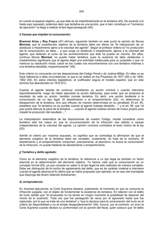 242
en cuanto al aspecto objetivo, ya que éste se da imperfectamente en la tentativa (45). De acuerdo a lo
hasta aquí expuesto, podemos decir que tentativa es una acción, que si bien constituye un "comienzo
de ejecución" no llega a realizar el tipo legal perseguido (46).
i) Causas que impiden la consumación:
Bramont Arias y Roy Freyre (47) afirman, siguiendo también en este punto la opinión de Novoa
Monreal, que la imperfección objetiva de la tentativa debe ser efecto de "la interposición de un
obstáculo o impedimento ajeno a la voluntad del agente". Según el profesor chileno la "no producción
(de la consumación) se debe..., a que surge un obstáculo o impedimento, ajenos a la voluntad del
agente, que detienen el curso de los acontecimientos que éste ha puesto en marcha. Sin ellos,
continua Novoa Monreal, no puede haber tentativa, pues la ausencia de tales obstáculos o
impedimentos significaría que el agente eligió una actividad inadecuada para su propósito o que no
mantuvo su resolución inicial, casos en los cuales nos encontraríamos con una tentativa inidónea o
una tentativa desistida, respectivamente" (48).
Este criterio no concuerda con las disposiciones del Código Penal o de Justicia Militar. En ellas no se
hace referencia a tales circunstancias, lo que sí se realizó en los Proyectos de 1877 (49) y de 1900-
1902 (50). En estos intentos legislativos, el codificador seguía el modelo español, que en este
dominio fue abandonado en 1916 (51).
Cuando el agente desiste de continuar cometiendo su acción criminal o cuando interviene
espontáneamente, luego de haber ejecutado la acción delictuosa, para evitar que se produzca el
resultado de esta su acción, también comete tentativa. Es decir, una acción tendiente a la
consumación de un tipo legal. El desistimiento o el arrepentimiento (52), no determinan la
desaparición de la tentativa, sino que influyen de manera determinada en su penalidad. El art. 95,
establece que "la tentativa no es punible cuando el agente hubiese desistido ..." y el art. 96, que "el
juez podrá atenuar la pena de la tentativa ..., cuando el agente hubiese obrado de mutuo proprio para
impedir la producción del resultado ...".
La interpretación sistemática de las disposiciones de nuestro Código, impide considerar como
tentativa sólo los casos en que la no-consumación de la infracción sea debida a causas
independientes de la voluntad del agente. La opinión contraria contradice el texto mismo de la ley
(53).
Admitir el criterio por nosotros expuesto, no significa que se contradiga la afirmación de que el
elemento subjetivo de la tentativa debe ser completo. Justamente, se trata de lo contrario. El
desistimiento y el arrepentimiento comportan, precisamente, el abandono no busca la consumación
de la infracción, no puede hablarse de desistimiento o arrepentimiento.
j) Tentativa y delito agotado:
Como en el elemento subjetivo de la tentativa, la referencia a un tipo legal es también un factor
esencial en la determinación del elemento objetivo. Ya hemos visto que la consumación es un
concepto formal (55), ya que consiste en saber si el tipo legal ha sido realizado de manera completa.
Debe ser distinguido de la noción de agotamiento del delito, que es de carácter material e interviene
cuando el agente alcanza el fin último que se había propuesto (por ejemplo, en el caso del chantajista
que disponga del dinero obtenido ilícitamente).
k) Jurisprudencia:
En diversas ejecutorias, la Corte Suprema destaca, justamente, el momento en que se consuma la
infracción juzgada, con el objeto de fundamentar la existencia de tentativa. En relación con el delito
de hurto señala que "el encausado no ha tenido en ningún momento la posibilidad de disponer del
monto de lo sustraído. Toda vez que fue perseguido de cerca por el agraviado hasta que fue
capturado, por lo que se trata de una tentativa" y "que lo decisivo para la consumación del hurto es el
criterio de disponibilidad y no el simple desapoderamiento" (56). Incurre, por el contrario, en error la
Corte Suprema cuando declara su conformidad con la opinión del fiscal, quien sostuvo que "el delito
 