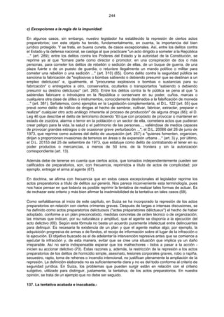 244
c) Excepciones a la regla de la impunidad:
En algunos casos, sin embargo, nuestro legislador ha establecido la represión de ciertos actos
preparatorios; con este objeto ha tenido, fundamentalmente, en cuenta, la importancia del bien
jurídico protegido. Y se trata, en buena cuneta, de casos excepcionales. Así, entre los delitos contra
el Estado y la defensa nacional, se castiga al que practicare "un acto dirigido a someter a la República
..." (art. 289); entre los delitos contra los Poderes del Estado y la autoridad de la Constitución, se
reprime ya al que "tomare parte como director o promotor, en una conspiración de dos o más
personas, para cometer los delitos de rebelión o sedición de ellas, de un buque de guerra, de una
plaza fuerte o de un puesto de guardia, o retuviere ilegalmente un mando político o militar para
cometer una rebelión o una sedición ..." (art. 310) (65). Como delito contra la seguridad pública se
sanciona la fabricación de "explosivos o bombas sabiendo o debiendo presumir que se destinan a un
empleo delictuoso" e, igualmente, el "procurarse explosivos o bombas o sustancias para su
fabricación" o entregarlos a otro, conservarlos, ocultarlos o transportarlos "sabiendo o debiendo
presumir su destino delictuoso" (art. 265). Entre los delitos contra la fe pública se pena al que "a
sabiendas fabricare o introdujera en la República o conservare en su poder, cuños, marcas o
cualquiera otra clase de útiles o instrumentos, conocidamente destinados a la falsificación de moneda
..." (art. 381). Señalemos, como ejemplos en la Legislación complementaria, el D.L. 122 (art. 55) que
prevé como delito de tráfico de drogas el hecho de sembrar, cultivar, fabricar, extractar, preparar o
realizar" cualquier otro acto análogo inherente al proceso de producción" de alguna droga (66); el D.
Leg 46 que describe el delito de terrorismo diciendo "El que con propósito de provocar o mantener en
estado de zozobra, alarma o terror en la población o un sector de ella, cometiera actos que pudieran
crear peligro para la vida, la salud o el patrimonio de las personas..., valiéndose de medios capaces
de provocar grandes estragos o de ocasionar grave perturbación ..."; el D.L. 20066 del 26 de junio de
1973, que reprime como autores del delito de usurpación (art. 257) a "quienes fomenten, organicen,
dirijan o proporcionen invasiones de terrenos en áreas o de expansión urbana ..." (art. 3) y, por último,
el D.L. 20153 del 25 de setiembre de 1973, que estatuye como delito de contrabando el tener en su
poder productos o mercancías, a menos de 50 kms. de la frontera y sin la autorización
correspondiente (art. 13).
Además debe de tenerse en cuenta que ciertos actos, que tomados independientemente pueden ser
calificados de preparatorios, son, con frecuencia, reprimidos a título de actos de complicidad; por
ejemplo, entregar el arma al agente (67).
En doctrina, se afirma con frecuencia que en estos casos excepcionales el legislador reprime los
actos preparatorios a título de delitos sui generis. Nos parece inconveniente esta terminología, pues
nos hace pensar en que todavía es posible reprimir la tentativa de realizar tales formas de actuar. Es
de rechazar este criterio y más bien afirmar la inadmisibilidad de la tentativa en tales casos (68).
Como señalábamos al inicio de este capítulo, en Suiza se ha incorporado la represión de los actos
preparatorios en relación con ciertos crímenes graves. Después de largas e intensas discusiones, se
ha definido como actos preparatorios delictuosos ("actes préparatoires délictueux") el hecho de haber
adoptado, conforme a un plan preconcebido, medidas concretas de orden técnico o de organización;
las mismas que indican, por su naturaleza y amplitud, que el agente se disponía a la ejecución del
acto delictivo (69). Según esta fórmula no basta un acuerdo puramente intelectual entre delincuentes
para delinquir. Es necesaria la existencia de un plan y que el agente realice algo; por ejemplo, la
adquisición progresiva de armas o de fondos, el recojo de información sobre el lugar de la infracción o
la ejecución. El objetivo buscado es el de adelantar la intervención represiva antes que se comience a
ejecutar la infracción y, de esta manera, evitar que se cree una situación que implica ya un daño
irreparable. Así no sería indispensable esperar que los malhechores - listos a pasar a la acción -
inicien su accionar delictivo (70). Estas razones y, además, la restricción de la represión a los actos
preparatorios de los delitos de homicidio simple, asesinato, lesiones corporales graves, robo o rapiña,
secuestro, rapto, toma de rehenes o incendio intencional, no justifican plenamente la ampliación de la
represión. La definición elaborada no es suficientemente clara y no es del todo conforme al criterio de
seguridad jurídica. En Suiza, los problemas que pueden surgir están en relación con el criterio
subjetivo, utilizado para distinguir, justamente, la tentativa, de los actos preparatorios. En nuestra
opinión, se trata de un ejemplo que no debe ser seguido.
137. La tentativa acabada e inacabada.-
 