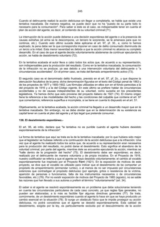 245
Cuando el delincuente realizó la acción delictuosa sin llegar a completarla, se habla que existe una
tentativa inacabada. De manera negativa, se puede decir que no ha "puesto de su parte todo lo
necesario para la consumación". Para saber si éste es el caso, es indispensable tener en cuenta el
plan de acción del agente; es decir, el contenido de su voluntad criminal (71).
La interrupción de la acción puede deberse a una decisión espontánea del agente o a la presencia de
causas extrañas (el arma se le descompone, un tercero le sorprende, se le amenaza para que no
continúe, etc.). Cuando esto último sucede debe aplicarse el art. 97, pf. 30., a, como lo hemos
explicado, la pena debe ser la que correspondía imponer en caso de delito consumado disminuida de
un tercio a la mitad. Esta menor severidad es debida a que la acción criminal no alcanza su completo
desarrollo. En el caso de que el agente decida voluntariamente abstenerse de continuar ejecutando la
acción, se habla de desistimiento voluntario (72).
En la tentativa acabada el autor lleva a cabo todos los actos que, de acuerdo a su representación,
son indispensables para la producción del resultado. Como en la tentativa inacabada, la consumación
de la infracción no se produce; ya sea debido a una intervención voluntaria del delincuente o "a
circunstancias accidentales". En el primer caso, se trata del llamado arrepentimiento activo (73).
El segundo caso es el denominado delito frustrado, previsto en el art. 97, pf. 2o., y que dispone la
atenuación facultativa de la pena; dicha denominación figuraba en el texto del Código penal de 1863 y
de los proyectos de 1877 y 1900-1902. Las fórmulas utilizadas en ellos son en el fondo parecidas a la
del proyecto de 1916 y a la del Código vigente. En este último se prefiere hablar de circunstancias
accidentales y no de causas independientes de su voluntad, como sucedía en los precedentes
legislativos. Ya hemos dicho que esto proviene del proyecto italiano de 1921 (74). El mismo origen
tiene la referencia a las modalidades del hecho y las condiciones del culpable que contiene el art. 97
que comentamos; referencia superflua e incompleta, si se tiene en cuenta lo dispuesto en el art. 51.
Objetivamente, en la tentativa acabada, la acción criminal ha llegado a un desarrollo mayor que en la
tentativa inacabada. Sin embargo, no se debe olvidar que en la determinación de su existencia es
capital tener en cuenta el plan del agente y el tipo legal que pretende consumar.
138. El desistimiento espontáneo.-
El art. 95, ab initio, declara que "la tentativa no es punible cuando el agente hubiere desistido
espontáneamente de la infracción".
La forma de tentativa que aquí se trata es la de la tentativa inacabada; por lo que hubiera sido mejor
que el legislador se hubiese referido a la continuación de la acción delictuosa que a la infracción. Una
vez que el agente ha realizado todos los actos que, de acuerdo a su representación eran necesarios
para la producción del resultado, no podrá darse el desistimiento. Esto significa el abandono de la
voluntad criminal, por parte del agente, mientras éste se encuentre ejecutando la acción; mientras se
"halle dentro de la progresión del hecho" (75). El desistimiento debe ser espontáneo; es decir,
realizado por el delincuente de manera voluntaria y de propia iniciativa. En el Proyecto de 1916,
nuestro codificador se refería a que el agente se haya desistido voluntariamente; el cambio al vocablo
espontáneamente fue inspirado por el Proyecto Ferri (1921). En la exposición de motivos de este
proyecto, se dice que el vocablo es utilizado para indicar que el desistimiento de be comportar un
propósito de arrepentimiento (enmendar rumbo), o al menos de no ser impuesto por circunstancias
exteriores que contradigan el propósito delictuoso (por ejemplo, gritos o resistencia de la víctima,
aparición de personas o funcionarios, falta de los instrumentos necesarios o de circunstancias
favorables, etc.) (76). Por no existir exposición de motivos del Proyecto de 1985 (agosto), no se sable
las razones que han llevado a sus autores a preferir el término "voluntariamente" (art. 34).
El saber si el agente se resolvió espontáneamente es un problema que debe solucionarse teniendo
en cuenta las circunstancias particulares de cada caso concreto, ya que reglas fijas generales, no
pueden ser elaboradas; a lo más es factible fijar algunas directivas generales (77). Se trata,
comúnmente, de un desistimiento espontáneo cuando el agente lo hace sin que se haya producido un
cambio esencial en la situación (78). Si surge un obstáculo físico que le impide proseguir su acción
delictuosa, no podrá concebirse que el agente se desistió espontáneamente. Esta calidad de
desistimiento, exigida por la ley, es particularmente excluida por el descubrimiento de la acción
 