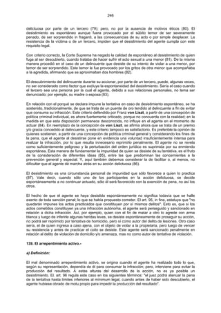 246
delictuosa por parte de un tercero (79); pero, no por la ausencia de motivos éticos (80). El
desistimiento es espontáneo aunque fuera provocado por el súbito temor de ser severamente
penado, de ser sorprendido in fraganti, a las consecuencias de su acto o por simple desplacer. La
resistencia de la víctima o de un tercero, impiden que el desistimiento del agente cumpla con este
requisito legal.
Con criterio correcto, la Corte Suprema ha negado la calidad de espontáneo al desistimiento de quien
fuga al ser descubierto, cuando trataba de hacer sufrir el acto sexual a una menor (81). De la misma
manera procedió en el caso de un delincuente que desiste de su intento de violar a una menor, por
temor de ser sorprendido. Este temor le fue provocado por los gritos de otra menor que acompañaba
a la agredida, afirmando que se aproximaban dos hombres (82).
El descubrimiento del delincuente durante su accionar, por parte de un tercero, puede, algunas veces,
no ser considerado como factor que excluye la espontaneidad del desistimiento. Sería el caso cuando
el tercero sea una persona por la cual el agente, debido a sus relaciones personales, no tema ser
denunciado; por ejemplo, su madre o esposa (83).
En relación con el porqué se declara impune la tentativa en caso de desistimiento espontáneo, se ha
sostenido, tradicionalmente, de que se trata de un puente de oro tendido al delincuente a fin de evitar
que consuma su infracción. Este criterio defendido por Franz von Liszt, a partir de una concepción de
política criminal individual, es ahora fuertemente criticado, porque no concuerda con la realidad; en la
medida en que esta disposición permanece desconocida, no influye en el agente en el momento de
actuar (84). En reemplazo de la concepción de von Liszt, se afirma ahora que se trata de un premio
y/o gracia concedido al delincuente, y este criterio tampoco es satisfactorio. Es preferible la opinión de
quienes sostienen, a partir de una concepción de política criminal general y considerando los fines de
la pena, que el agente al desistirse pone en evidencia una voluntad insuficientemente intensa para
realizar la infracción, por lo que resulta innecesario reprimirlo penalmente. El agente no se revela
como suficientemente peligroso y la perturbación del orden jurídico es suprimida por su enmiendo
espontánea. Esta manera de fundamentar la impunidad de quien se desiste de su tentativa, es el fruto
de la consideración de diferentes ideas (85), entre las que predominan las concernientes a la
prevención general y especial. Y, aquí también debemos considerar la de facilitar o, al menos, no
dificultar que el agente dé marcha atrás en su acción delictuosa (86).
El desistimiento es una circunstancia personal de impunidad que sólo favorece a quien lo practica
(87). Vale decir, cuando sólo uno de los participantes en la acción delictuosa, se decide
espontáneamente a no continuar actuado, sólo él será favorecido con la exención de pena, no así los
otros.
El hecho de que el agente se haya desistido espontáneamente no significa todavía que se halle
exento de toda sanción penal; lo que se había propuesto cometer. El art. 95, in fine, estatuye que "no
quedarán impunes los actos practicados que constituyen por sí mismos delitos". Esto es, que si los
actos cometidos constituyen ya una infracción autónoma, el agente será perseguido y sancionado en
relación a dicha infracción. Así, por ejemplo, quien con el fin de matar a otro lo agrede con arma
blanca y luego de inferirle algunas heridas leves, se desiste espontáneamente de proseguir su acción,
no podrá ser reprimido por tentativa de homicidio, pero sí como autor del delito de lesiones. Otro caso
sería, el de quien ingresa a caso ajena, con el objeto de violar a la propietaria, pero luego de vencer
su resistencia y antes de practicar el coito se desiste. Este agente será sancionado penalmente en
relación al delito de violación de domicilio y/o amenaza, mas no como autor de tentativa de violación.
139. El arrepentimiento activo.-
a) Definición:
El mal denominado arrepentimiento activo, se origina cuando el agente ha realizado todo lo que,
según su representación, dependía de él para consumar la infracción; pero, interviene para evitar la
producción del resultado. A estas alturas del desarrollo de la acción, no es ya posible un
desistimiento. El. art. 96 regula este caso en los siguientes términos: "el juez podrá atenuar la pena
de la tentativa hasta límites inferiores al mínimum legal, cuando antes de haber sido descubierto, el
agente hubiese obrado de motu propio para impedir la producción del resultado".
 