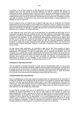 247
La tentativa a que se hace referencia en esta disposición es la tentativa acabada (88); pero no en
cualquier caso, sino sólo cuando el resultado delictuoso se halla en suspenso. Por ejemplo, el
delincuente ha hecho, mediante engaño, ingerir a la víctima una poción envenenada, de efecto mortal
no fulminante, lo que daría tiempo para la aplicación de un antídoto. No es posible, por el contrario,
arrepentimiento activo cuando por diferentes circunstancias es ya evidente que el resultado no tendrá
lugar (89). En doctrina, se denomina a este último caso delito frustrado y nuestro legislador lo ha
regulado en el pf. 20. del art. 97.
Como lo dispone la ley, es necesario que el agente haga algo; esto es, desarrolle una actividad
determinada con el fin de impedir la consumación de la infracción, lo que no implica que la acción
decisiva sea realizada personalmente por el agente. Es suficiente que él haya advertido a un tercero y
pedido su intervención; por ejemplo, a un galeno para que salve a la víctima envenenada, mediante la
aplicación de un antídoto u otro medio adecuado.
Y aquí debemos hacer notar que lo que no se desprende con naturalidad del texto legal, es si la
intervención del agente debe ser coronada de éxito. En otras palabras, si éste debió haber evitado,
realmente, la producción del resultado. Cuando la ley dice "el agente hubiese obrado ... para impedir
la producción del resultado", se está considerando aparentemente suficiente que el agente haya
actuado con tal intención, aun cuando no haya logrado su objetivo. Esta misma imprecisión figuraba
en la fuente suiza (90) de nuestro Código Penal; por ello, las Cámaras legislativas helvéticas
precisaron el sentido de la regla al aprobar el texto definitivo del Código federal. Y lo hicieron en el
sentido de que el agente debe haber "impedido o contribuido a impedir que el resultado se produzca"
(art. 22 in fine).
De esta manera debe, igualmente, ser entendida la regla del art. 96. Como nosotros ya hemos
anotado, sólo aparentemente esta disposición estatuye lo contrario, ya que si el legislador se refiere
textualmente a "la tentativa" y si ésta no puede darse sino en ausencia del resultado, tiene que
concluirse que el agente debe impedir materialmente la producción del resultado. De modo que si el
agente fracasa en su intento de evitar la producción de aquel, provocado por su actividad delictuosa
completa, será reprimido como autor de delito consumado, sin interesar las circunstancias que
determinaron el fracaso (91). Sin embargo, el juez tendrá en cuenta estas circunstancias en el
momento de individualizar la sanción, conforme lo prevé el art. 51 C.P.
b) Reparación espontánea del daño:
Una vez acaecido el resultado delictuoso no puede darse el arrepentimiento activo; lo cual no debe
ser confundido con el proceder del agente, posterior a la consumación de la infracción, consistente en
la entrega de una suma de dinero en retribución del daño material provocado delictuosamente en la
propiedad ajena. Esto no es sino una de las circunstancias que, según el art. 51, deben ser tenidas
en cuenta por el juez para apreciar la culpabilidad y peligrosidad del delincuente.
c) Espontaneidad del arrepentimiento:
Como lo señalábamos al iniciar este capítulo, la denominación de arrepentimiento es incorrecta. El
vocablo da a entender que la aplicación del art. 96 implica que el agente se "pese de haber realizado
su acción". Es decir que sienta aflicción o dolor interior; o, que sienta remordimiento. Ahora bien, lo
cierto es que, de la misma manera como en el desistimiento, no son de relevancia los móviles a los
que el delincuente haya obedecido. Puede, muy bien haberlo hecho por temor al castigo o por no
estar satisfecho con las ventajas que pueda lograr.
Lo que interesa, de igual modo que en el desistimiento, es que el agente se decida a evitar el
resultado de manera espontánea. La ley dice de motu propio, lo que significa lo mismo que
espontaneidad (92). Es decir, que obre por sí mismo, sin haber sufrido una coacción exterior (93). De
manera defectuosa, se ha regulado, en el Proyecto de 1985 8agosto), el arrepentimiento. Se le ha
sometido al mismo régimen que al desistimiento y en la misma disposición legal, (art. 34). Si en
relación a éste, se alude a su carácter voluntario, en cuanto al arrepentimiento se dice sólo "o impide
que se produzca el resultado". A falta de exposición de motivos no sabemos si los autores del
Proyecto adoptaron una tesis especial o si incurrieron en simple error de redacción.
 