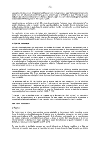 248
La explicación de por qué el legislador usó la expresión motu propio en lugar de la espontáneamente,
como hace en relación al desistimiento, podría encontrarse en el hecho de que Jiménez de Asúa
tradujera de esta manera la expresión francesa de son propre mouvement empleada por el legislador
suizo desde el Anteproyecto de 1915 (art. 24) (94).
La referencia que se hace en el art. 96 a que el agente actúe "antes de haber sido descubierta" su
acción delictuosa, está en relación con la espontaneidad de su decisión. Como decíamos líneas
arriba, la circunstancia de que el agente sea sorprendido impide, normalmente, considerar que haya
actuado espontáneamente (95).
"La confesión sincera antes de haber sido descubierto", mencionada entre las circunstancias
generales a considerar en el momento de la individualización judicial de la pena, nada tiene que hacer
con el arrepentimiento activo de que tratamos. En ese caso también se arrepiente el agente (en el
sentido primigenio de la palabra), pero sucede después de haberse consumado el delito.
d) Fijación de la pena:
Por las consideraciones que expusimos al analizar el sistema de penalidad establecido para la
tentativa en nuestro Código, de las cuales es de recordar sobre todo el afán del legislador en guardar
la sanción de acuerdo a una combinación prudente de los factores subjetivos y de los objetivos de la
tentativa, hemos de concluir que la pena en caso de arrepentimiento activo, debe ser disminuida por
debajo del mínimum legal. Si se interpretase literalmente el texto de la ley, debería afirmarse que tal
reducción de la pena es facultativa y que el juez bien puede imponer la que correspondería al delito
consumado, y ello comportaría reprimir el caso de arrepentimiento activo más severamente que el de
la simple tentativa. En el arrepentimiento activo, si bien el factor objetivo (desarrollo de la acción) es
más acentuado que en la tentativa, el aspecto subjetivo (voluntad criminal) no se mantiene con la
misma intensidad, como en la mera tentativa.
Además, debemos considerar que las razones de política criminal general y especial que tuvo en
cuenta el legislador para no castigar a quien se desiste, también debió tenerlas presente la regular el
arrepentimiento activo (96). Si no establece para éste la impunidad, es, precisamente, porque el
agente no abandona su voluntad criminal sino cuando el desarrollo de la ejecución del delito se halla
muy avanzado.
La aplicación del art. 96, no implica que el agente deje de ser perseguido por la infracción
independiente que puede constituir su acción. El que incendia una casa para causar la muerte de otro
(acción criminal completa) y evita que se produzca el resultado letal (arrepentimiento activo), será
juzgado por tentativa de homicidio y por delito de incendio consumado. Una regla especial regulando
este caso no es necesaria, lo contrario en el caso del desistimiento, porque se trata de un caso de
concurso ideal de leyes, resuelto en el art. 105 C.P. (97).
Como ya lo hemos señalado antes, se propone, en el Proyecto de 1985 (agosto), un tratamiento
único para el desistimiento y el arrepentimiento. De este modo, en ambos casos se declara la
impunidad de la tentativa y la sanción de los actos que constituyen de por sí un hecho punible.
140. Delito imposible.-
a) Noción:
De conformidad al criterio que nosotros hemos adoptado, el denominado delito imposible es una
forma de tentativa, entendida in extensu. El agente tiene la voluntad de ejecutar un tipo legal y realiza
actos encaminados a tal fin; pero, la consumación de la infracción es imposible por la naturaleza de
los medios empleados o del objeto hacia el que se dirige la acción. Con las palabras de la ley: es
intentar cometer un delito por un medio o contra un objeto de naturaleza tal que la realización de este
delito fuese absolutamente imposible (art. 99 C.P.).
En este dominio el legislador peruano se inspiró fielmente en la fuente helvética. Y la falta de
referencia en nuestro texto sobre la impunidad en caso de que el agente haya "actuado por defecto
 