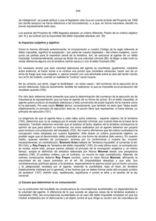 249
de inteligencia", se puede atribuir a que el legislador sólo tuvo en cuenta el texto del Proyecto de 1908
(en donde tampoco se hacía referencia a tal circunstancia), o, a que, en forma voluntaria, decidió no
prever expresamente este caso.
Los autores del Proyecto de 1985 8agosto) adoptan un criterio diferente. Parten de un criterio objetivo
(art. II) y se inclinan por la impunidad del delito imposible absoluto (art. 35).
b) Aspectos subjetivo y objetivo:
Como lo hemos afirmado anteriormente, la incorporación a nuestro Código de la regla referente al
delito imposible, significó la aceptación - por parte de nuestro legislador - del criterio subjetivo, como
punto de partida para la represión penal de la tentativa. Así, se sanciona al agente de un delito
imposible, fundamentalmente, porque es titular de una voluntad criminal (98). Al llegar a este nivel no
existe diferencia alguna con la tentativa (stricto sensu) o con el delito frustrado (99).
Es necesario anotar que esta voluntad delictuosa del agente se manifiesta, igualmente, mediante
actos externos: el hacer tomar a la víctima una poción que considera venenosa; hacer uso de un
arma de fuego que cree cargada; o, ejercer presión con una almohada sobre la cara del recién nacido
con el fin de matarlo, cuando en realidad la "víctima" nació muerta.
No es correcto, por tanto, negar la factibilidad - en estos casos - del comienzo de la ejecución de la
acción delictuosa. Esta es obviamente, factible de realizarse; lo que es imposible es la producción del
resultado querido (100).
Por otro lado debemos tener presente que para la determinación del comienzo de la ejecución es de
importancia la representación que se hace el agente de su forma de actuar. En el delito imposible, el
agente quiere producir el resultado delictuoso y está convencido de poder lograrlo de la manera cómo
lo ha planeado. Por esta razón Welzel afirma, correctamente, que también en este caso "debe existir
objetivamente un principio de ejecución; esto es, la acción tiene que representar, si fuere idónea, un
principio de ejecución (101).
La exigencia de que el agente lleve a cabo tales actos externos, - aspecto objetivo de la tentativa
(102), determina que no se castigue por la simple voluntad criminal, aun cuando ésta es la base de la
represión. También debemos recordar que al analizar el factor objetivo de la tentativa rechazamos la
opinión de que para admitir su existencia, los actos realizados por el agente deberían ser propios
para conducir a la producción del resultado (103). Así mismo afirmamos que tal criterio contradecía la
concepción mixta adoptada por nuestro legislador. Sólo desde un criterio puramente objetivo, es
posible negar que el denominado delito imposible es una forma de tentativa (lato sensu). En nuestro
medio, quienes admiten tal concepción, errónea por no conformarse a nuestra ley, incurren
necesariamente, en contradicción. Bramont Arias hablará de "tentativa imposible" al comentar el art.
99 (104); y, Roy Freyre de "tentativa del delito imposible" (105). En este último autor, la contradicción
se revela, sobre todo, porque parece adoptar el principio de la concepción subjetiva y, al mismo
tiempo, acepta la definición de tentativa elaborada por Novoa Monreal desde una perspectiva
objetiva (106). El profesor chileno, por el contrario, no incurre en esta contradicción. Además, de
manera consecuente debería Roy Freyre concluir, como lo hace Novoa Monreal, afirmando la
impunidad de los casos previstos en el art. 99 (imposibilidad absoluta) y que sólo "por
consideraciones prácticas ajenas a la tentativa, especialmente la alarma social que el hecho provoca
y la peligrosidad revelada por el agente, extiende la punibilidad, bajo el título de tentativa
(relativamente inidónea por lo general), a los hechos que no deben formar parte del concepto jurídico
de tentativa" (107). Admitir esto, repitámoslo, significaría ir contra la letra y el sentido de la ley
nacional.
c) Causas que determinan la no consumación:
La no producción del resultado es consecuencia de circunstancias accidentales; no dependientes de
la voluntad del agente. A diferencia de lo que sucede en algunos casos de la tentativa acabada o
inacabada (108), las circunstancias accidentales en el caso del delito imposible consisten en que los
medios empleados por el delincuente o el objeto contra el que dirige su acción son de naturaleza tal
 