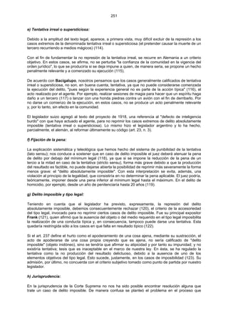 251
e) Tentativa irreal o supersticiosa:
Debido a la amplitud del texto legal, aparece, a primera vista, muy difícil excluir de la represión a los
casos extremos de la denominada tentativa irreal o supersticiosa (el pretender causar la muerte de un
tercero recurriendo a medios mágicos) (114).
Con el fin de fundamentar la no represión de la tentativa irreal, se recurre en Alemania a un criterio
objetivo. En estos casos, se afirma, no se perturba "la confianza de la comunidad en la vigencia del
orden jurídico", lo que se produciría si se deja impune a quien, de manera seria, se propone un hecho
penalmente relevante y a comenzado su ejecución (115).
De acuerdo con Bacigalupo, nosotros pensamos que los casos generalmente calificados de tentativa
irreal o supersticiosa, no son, en buena cuenta, tentativa, ya que no puede considerarse comenzada
la ejecución del delito, "pues según la experiencia general no es parte de la acción típica" (116), el
acto realizado por el agente. Por ejemplo, realizar sesiones de magia para hacer que un espíritu haga
daño a un tercero (117) o lanzar con una honda piedras contra un avión con el fin de derribarlo. Por
no darse un comienzo de la ejecución, en estos casos, no se produce un acto penalmente relevante
y, por lo tanto, sin efecto en la comunidad.
El legislador suizo agregó al texto del proyecto de 1918, una referencia al "defecto de inteligencia
burdo" con que haya actuado el agente, para no reprimir los casos extremos de delito absolutamente
imposible (tentativa irreal o supersticiosa). Lo mismo hizo el legislador argentino y lo ha hecho,
parcialmente, el alemán, al reformar últimamente su código (art. 23, n. 3).
f) Fijación de la pena:
La explicación sistemática y teleológica que hemos hecho del sistema de punibilidad de la tentativa
(lato sensu); nos conduce a sostener que en caso de delito imposible el juez deberá atenuar la pena
de delito por debajo del mínimum legal (118), ya que si se impone la reducción de la pena de un
tercio a la mitad en caso de la tentativa (stricto sensu), forma más grave debido a que la producción
del resultado es factible, no puede dejarse abierta la posibilidad de reprimir más severamente la forma
menos grave: el "delito absolutamente imposible". Con esta interpretación se evita, además, una
violación al principio de la legalidad, que consistiría en no determinar la pena aplicable. El juez podría,
teóricamente, imponer desde una pena inferior al mínimum legal hasta el máximum. En el delito de
homicidio, por ejemplo, desde un año de penitenciaría hasta 20 años (119).
g) Delito imposible y tipo legal:
Teniendo en cuenta que el legislador ha previsto, expresamente, la represión del delito
absolutamente imposible, debemos consecuentemente rechazar (120), el criterio de la accesoriedad
del tipo legal, invocado para no reprimir ciertos casos de delito imposible. Fue su principal expositor
Frank (121), quien afirmó que la ausencia del objeto o del medio requerido en el tipo legal imposibilita
la realización de una conducta típica y, en consecuencia, tampoco puede darse una tentativa. Esta
quedaría restringida sólo a los casos en que falta en resultado típico (122).
Si el art. 237 define el hurto como el apoderamiento de una cosa ajena, mediante su sustracción, el
acto de apoderarse de una cosa propia creyendo que es ajena, no sería calificado de "delito
imposible" (objeto inidóneo), sino se tendría que afirmar su atipicidad y por tanto su impunidad; y no
existiría tentativa; tesis que es inaceptable en el marco de nuestra ley. En ésta, se ha regulado la
tentativa como la no producción del resultado delictuoso, debido a la ausencia de uno de los
elementos objetivos del tipo legal. Esto sucede, justamente, en los casos de imposibilidad (123). Su
admisión, por último, no concuerda con el criterio subjetivo tomado como punto de partida por nuestro
legislador.
h) Jurisprudencia:
En la jurisprudencia de la Corte Suprema no nos ha sido posible encontrar resolución alguna que
trate un caso de delito imposible. De manera confusa se planteó el problema en el proceso que
 