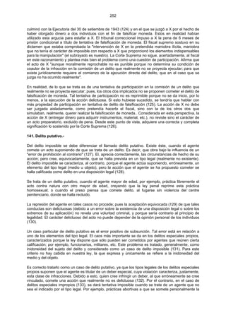 252
culminó con la Ejecutoria del 30 de setiembre de 1943 (124) y en el que se juzgó a X por el hecho de
haber otorgado dinero a dos individuos con el fin de falsificar moneda. Estos en realidad habían
utilizado esta argucia para estafar a X. El tribunal correccional impuso a X la pena de 6 meses de
prisión condicional a título de tentativa de falsificación de moneda. El fiscal supremo sostuvo en su
dictamen que estaba comprobada la "intervención de X en la pretendida maniobra ilícita, maniobra
que no tenía el carácter de imposible con respecto a X que proporcionó los elementos indispensables
para la manipulación" (el subrayado es nuestro). La Corte Suprema no sigue, acertadamente, al fiscal
en este razonamiento y plantea más bien el problema como una cuestión de participación. Afirma que
el acto de X "aunque moralmente reprochable no es punible porque no determina su condición de
coautor de la infracción en la comisión de un delito que realmente no se proyecta ejecutar; para que
exista jurídicamente requiere el comienzo de la ejecución directa del delito, que en el caso que se
juzga no ha ocurrido realmente".
En realidad, de lo que se trata es de una tentativa de participación en la comisión de un delito que
realmente no se proyecta ejecutar; pues, los otros dos implicados no se proponen cometer el delito de
falsificación de moneda. Tal tentativa de participación no es reprimible porque no se da inicio, por lo
menos, a la ejecución de la acción delictuosa. Si esto hubiese sucedido, se tendría que hablar con
más propiedad de participación en tentativa de delito de falsificación (125). La acción de X no debe
ser juzgada aisladamente, como pretendía hacerlo el fiscal, sino con la de los otros dos que
simulaban, realmente, querer realizar la falsificación de moneda.. Considerada en esta perspectiva, la
acción de X (entregar dinero para adquirir instrumentos, material, etc.), no reviste sino el carácter de
un acto preparatorio, excluido de pena. Desde este punto de vista, adquiere una correcta y completa
significación lo sostenido por la Corte Suprema (126).
141. Delito putativo.-
Del delito imposible se debe diferenciar el llamado delito putativo. Existe éste, cuando el agente
comete un acto suponiendo de que se trata de un delito. Es decir, que obra bajo la influencia de un
"error de prohibición al contrario" (127). El, aprecia correctamente, las circunstancias de hecho de su
acción; pero cree, equivocadamente, que se halla prevista en un tipo legal (realmente no existente).
El delito imposible se caracteriza, al contrario, porque el agente actúa suponiendo, erróneamente, un
elemento del tipo legal (medio u objeto); pero la acción que el agente se ha propuesto cometer se
halla calificada como delito en una disposición legal (128).
Se trata de un delito putativo, cuando el agente mayor de edad, por ejemplo, práctica libremente el
acto contra natura con otro mayor de edad, creyendo que la ley penal reprime esta práctica
homosexual; o cuando el preso piensa que comete delito, al fugarse sin violencia del centre
penitenciario, donde se halla recluido.
La represión del agente en tales casos no procede; pues la aceptación equivocada (129) de que tales
conductas son delictuosas (debido a un error sobre la existencia de una disposición legal o sobre los
extremos de su aplicación) no revela una voluntad criminal, y porque sería contrario al principio de
legalidad. El carácter delictuoso del acto no puede depender de la opinión personal de los individuos
(130).
Un caso particular de delito putativo es el error positivo de subsunción. Tal error está en relación a
uno de los elementos del tipo legal. El caos más importante se da en los delitos especiales propios,
caracterizados porque la ley dispone que sólo pueden ser cometidos por agentes que reúnen cierta
calificación; por ejemplo, funcionarios, militares, etc. Este problema es tratado, generalmente, como
inidoneidad del sujeto del delito y considerado como un caso de delito imposible (131). Para este
criterio no hay cabida en nuestra ley, la que expresa y únicamente se refiere a la inidoneidad del
medio y del objeto.
Es correcto tratarlo como un caso de delito putativo, ya que los tipos legales de los delitos especiales
propios suponen que el agente es titular de un deber especial, cuya violación caracteriza, justamente,
esta clase de infracciones. Debido a esto, quien cree infringir un deber, al que erróneamente se cree
vinculado, comete una acción que realmente no es delictuosa (132). Por el contrario, en el caso de
delitos especiales impropios (133), se dará tentativa imposible cuando se trate de un agente que no
sea el indicado por el tipo legal. Por ejemplo, prácticas abortivas a que se somete personalmente la
 