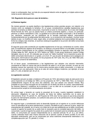 253
mujer no embarazada. Aquí, se trata de una especial relación entre el agente y el objeto sobre el que
recae la acción delictuosa (134).
142. Regulación de la pena en caso de tentativa.-
a) Sistemas legales:
De manera general, se puede clasificar a las legislaciones entres grandes grupos, con relación a la
manera como es castigada la tentativa. En un grupo consideraremos aquellas legislaciones que
asimilan la tentativa al delito consumado, imponiendo al autor la misma penal. Es el caso del Código
Penal francés de 1810, que se orienta hacia un criterio puramente objetivo, y busca, en particular,
alcanzar un efecto intimidatorio (135). La igualdad en la pena del delito consumado y de la tentativa
fue, asimismo, sostenida por los partidarios de la escuela positivista italiana, preocupados
fundamentalmente por la peligrosidad del delincuente. La no producción del resultado, muchas veces
debido al azar, no modifica en nada, según ellos, el carácter peligroso de la personalidad del agente.
Entre los códigos más recientes, el austríaco estatuye la igualdad en la punción del delito consumado
y de la tentativa (136).
El segundo grupo está constituido por aquellas legislaciones en las que, tomándose en cuenta, sobre
todo, la imperfección objetiva de la tentativa, se estatuye una penal inferior a la del delito consumado.
Es el sistema predominante en los códigos promulgados durante la segunda mitad del siglo XIX
(Código belga de 1867, alemán de 1870, italiano de 1889). A este grupo pertenecía nuestro Código
derogado, que en su art. 45 ordenaba que al autor de "delito frustrado" se le impondrá la pena del
delito consumado disminuida en un grado; y en el art. 47, que el autor de tentativa se le castigará con
dicha pena, disminuida en dos grados. En los proyectos de 1877 (arts. 46 y 47) y de 1900-1902 (arts.
49 y 50) se conservó tal sistemática.
En el tercer grupo, consideraremos a las legislaciones que adoptan una solución intermedia,
consistente en dejar en manos del juez la decisión de saber si, en el caso concreto, el autor de una
tentativa merece ser reprimido con la misma pena prevista para el delito consumado, o si debe ser
favorecido con una atenuación. Este es el caso de varios códigos modernos, por ejemplo, el suizo
(arts. 21 y 22), el alemán (art. 24, pf. 2).
b) Legislación nacional:
El legislador peruano se alejó, al elaborar el Proyecto de 1916, del sistema rígido de atenuación de la
pena imperante en el Código de 1863 y en los proyectos de 1877 y 1900-1902. Pero, no incorporó
unilateralmente ninguno de los otros dos sistemas, sino que adopta una solución híbrida. Muy
probable es que él haya escogido tal vía motivado por el deseo de tener en cuenta, mesuradamente,
los factores objetivos y subjetivos de la tentativa, y por su afán de no conceder al juez un poder
discrecional tan amplio en la individualización de la pena.
En primer lugar y teniendo en cuenta la gravedad de la pena, nuestro legislador estableció la
atenuación obligatoria en caso de tentativa de todos los delitos reprimidos con la pena de
internamiento. El art. 70, párrafo 10., del Proyecto de 1916, dice "en los casos en que la ley prescribe
la pena de internamiento perpetuo, se sustituirá esta pena por la de penitenciaría o la de relegación
de diez a veinte años".
En segundo lugar y considerando tanto el desarrollo logrado por el agente en su acción delictuosa
como la naturaleza de la pena (penitenciaría o prisión), facultaba la juez a atenuar la pena, según los
antecedentes del culpable, de un tercio a la mitad de la que sea establecida por el delito consumado,
cuando el agente ha puesto de su parte todo lo necesario para la completa ejecución del delito, no
consumado, cuando el agente ha puesto de su parte todo lo necesario para la completa ejecución del
delito, no consumado por causas independientes de su voluntad (artículo 70, pf. 2) y, por último,
cuando ordenaba hacer esta misma reducción de la sanción cuando el hecho punible no ha sido
ejecutado enteramente, pero se ha comenzado por actos exteriores directamente destinados a su
completa ejecución (art. 70, párrafo 2, in fine).
 