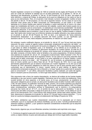 254
Nuestro legislador conservó en el Código de 1924 el contenido de las reglas del Proyecto de 1916,
pero sin cuidar de mantener la claridad que en él había alcanzado. En el párrafo 1o. del art. 97,
reproduce casi literalmente, el párrafo 1o. del art. 70 del Proyecto de 1916. Es decir, que según el
texto definitivo y original del Código, la atenuación de la pena es obligatoria en los casos en que la
pena es de internamiento. Pero, en el párrafo 2 del indicado numeral, el legislador modificó el texto
del párrafo 2 del art. 70 del proyecto y lo hizo de la siguiente manera: "en los casos en que la ley
prescribe otras penas para el delito consumado (no internamiento), el juez podrá a su criterio
aplicarlas en la misma medida para reprimir la tentativa o podrá reducirlas de un tercio a la mitad,
según las modalidades del hecho y las condiciones del culpable, cuando éste hubiera puesto de su
parte todo lo necesario para la consumación, no realizada por circunstancias accidentales". De donde
tendría que deducirse, si se toma aislada y literalmente esta norma, que el legislador ha estatuido la
atenuación facultativa para la tentativa y para el caso en que el agente "hubiera limitado a ordenar
esto, fácil habría sido concluir que con el término tentativa se estaba refiriendo a los casos previstos
en el párrafo 2, del art. 69 del Proyecto de 1916; es decir, a la realización de "actos exteriores
directamente destinados" a la completa ejecución del hecho punible. Lo que significaba que
abandono del art. 70, in fine, había adoptado, precisamente, en relación con estos casos.
Sin embargo, nuestro codificador dispone, en el párrafo 3o. del art. 97, que "el juez hará esa misma
reducción de pena, cuando el agente hubiera comenzado simplemente la ejecución del delito"; es
decir, que, en estos casos, la atenuación de la pena es obligatoria. Pero, aquí debemos preguntarnos,
a qué casos se refiere el legislador: pues, a la "tentativa", se ha referido ya en el párrafo 20. y,
justamente, para disponer lo contrario: la atenuación facultativa. En nuestra opinión, se trata de un
error de redacción existente en el párrafo 20.; porque, como hemos visto, el comienzo de la ejecución
del delito comporta, el límite inferior entre la tentativa y los actos preparatorios. El término tentativa
esta además en el párrafo 20. del art. 97, consagrado al denominado "delito frustrado" (137). Por lo
que tal disposición debe ser leída de la siguiente manera: "en los casos en que la ley prescribe otras
penas para el delito consumado, el juez podrá a su juicio aplicarlas en la misma medida o podrá
reducirlas de un tercio a la mitad ... etc". El párrafo 3o., por el contrario, es suficientemente claro y
tiene el mismo sentido que la última frase del art. 70 del Proyecto de 1916. Con lo que queda
demostrado palmariamente que el sistema incorporado por nuestro legislador no es otro que el del
Proyecto de 1916: atenuación obligatoria en todos los casos en que la pena prevista para el delito
consumado sea el internamiento; lo mismo, cuando siendo la pena distinta, el agente haya
simplemente comenzado la ejecución de la infracción y no haya "puesto de su parte todo lo necesario
para la consumación". Y, por último, atenuación facultativa cuando realizado, por parte del agente,
todo lo necesario para la consumación, no tiene lugar ésta debido a "circunstancias accidentales".
Otro argumento más a favor de nuestra interpretación, se deduce del análisis de las fuentes legales
extranjeras a las que recurrió nuestro legislador. Estimamos que él se inclinó de preferencia, como
sucede también en otros aspectos, a la fuente suiza, en la que, precisamente, se establecía la
atenuación obligatoria para la simple y la atenuación facultativa para el delito frustrado (délit manqué)
(138). De esta manera, el codificador nacional se alejó, primero, de la fuente argentina que disponía
la atenuación obligatoria (139); y, en segundo lugar, de la fuente positivista italiana (140). Por todas
estas consideraciones, estimamos errónea la interpretación que la doctrina y la jurisprudencia
peruanas han hecho del art. 97 C.P., en el sentido de que la atenuación es facultativa, "o sea la
misma pena del delito consumado o rebaja de la pena de un tercio a la mitad", en los delitos en que la
pena no es internamiento (141). Como hemos visto anteriormente, admitir este criterio significa, sobre
todo, desconocer lo dispuesto en el párrafo 3o. del art. 97 ("el juez hará la misma reducción ...") y no
tener en cuenta los trabajos preparatorios a la elaboración del Código (Proyecto de 1916).
Por último, señalamos que nuestra interpretación concuerda con lo expresado por el mismo
codificador, que en su exposición de motivos manifiesta, que en su obra: "concilia prudentemente los
aspectos subjetivo y objetivo", y que "gradúa la represión considerando el desarrollo que ha adquirido
la acción criminal" (142).
Resumiendo, digamos que, en sus diferentes variantes, la tentativa será reprimida como sigue:
1.- Comienza el agente la ejecución de la acción delictuosa, pero emplea medios inidóneos o la dirige
contra un objeto inidóneo: la pena será atenuada por debajo del mínimum legal (delito imposible).
 
