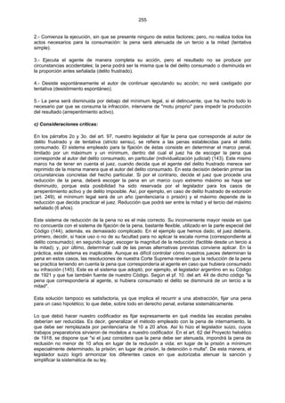 255
2.- Comienza la ejecución, sin que se presente ninguno de estos factores; pero, no realiza todos los
actos necesarios para la consumación: la pena será atenuada de un tercio a la mitad (tentativa
simple).
3.- Ejecuta el agente de manera completa su acción, pero el resultado no se produce por
circunstancias accidentales; la pena podrá ser la misma que la del delito consumado o disminuida en
la proporción antes señalada (delito frustrado).
4.- Desiste espontáneamente el autor de continuar ejecutando su acción; no será castigado por
tentativa (desistimiento espontáneo).
5.- La pena será disminuida por debajo del mínimum legal, si el delincuente, que ha hecho todo lo
necesario par que se consuma la infracción, interviene de "motu proprio" para impedir la producción
del resultado (arrepentimiento activo).
c) Consideraciones críticas:
En los párrafos 2o y 3o. del art. 97, nuestro legislador al fijar la pena que corresponde al autor de
delito frustrado y de tentativa (stricto sensu), se refiere a las penas establecidas para el delito
consumado. El sistema empleado para la fijación de éstas consiste en determinar el marco penal,
limitado por un máximum y un mínimum, dentro del cual el juez ha de escoger la pena que
corresponde al autor del delito consumado, en particular (individualización judicial) (143). Este mismo
marco ha de tener en cuenta el juez, cuando decida que el agente del delito frustrado merece ser
reprimido de la misma manera que el autor del delito consumado. En esta decisión deberán primar las
circunstancias concretas del hecho particular. Si por el contrario, decide el juez que procede una
reducción de la pena, deberá escoger la pena en un marco cuyo extremo máximo se haya ser
disminuido, porque esta posibilidad ha sido reservada por el legislador para los casos de
arrepentimiento activo y de delito imposible. Así, por ejemplo, en caso de delito frustrado de extorsión
(art. 249), el mínimum legal será de un año (penitenciaría o prisión) y el máximo depende de la
reducción que decida practicar el juez. Reducción que podrá ser entre la mitad y el tercio del máximo
señalado (6 años).
Este sistema de reducción de la pena no es el más correcto. Su inconveniente mayor reside en que
no concuerda con el sistema de fijación de la pena, bastante flexible, utilizado en la parte especial del
Código (144), además, es demasiado complicado. En el ejemplo que hemos dado, el juez debería,
primero, decidir, si hace uso o no de su facultad para no aplicar la escala norma (correspondiente al
delito consumado); en segundo lugar, escoger la magnitud de la reducción (factible desde un tercio a
la mitad); y, por último, determinar cuál de las penas alternativas previstas conviene aplicar. En la
práctica, este sistema es inaplicable. Aunque es difícil controlar cómo nuestros jueces determinan la
pena en estos casos, las resoluciones de nuestra Corte Suprema revelan que la reducción de la pena
se practica teniendo en cuenta la pena que correspondería al agente en caso que hubiera consumado
su infracción (145). Este es el sistema que adoptó, por ejemplo, el legislador argentino en su Código
de 1921 y que fue también fuente de nuestro Código. Según el pf. 10. del art. 44 de dicho código "la
pena que correspondería al agente, si hubiera consumado el delito se disminuirá de un tercio a la
mitad".
Esta solución tampoco es satisfactoria, ya que implica el recurrir a una abstracción, fijar una pena
para un caso hipotético; lo que debe, sobre todo en derecho penal, evitarse sistemáticamente.
Lo que debió hacer nuestro codificador es fijar expresamente en qué medida las escalas penales
deberían ser reducidas. Es decir, generalizar el método empleado con la pena de internamiento, la
que debe ser remplazada por penitenciaría de 10 a 20 años. Así lo hizo el legislador suizo, cuyos
trabajos preparatorios sirvieron de modelos a nuestro codificador. En el art. 62 del Proyecto helvético
de 1918, se dispone que "si el juez considera que la pena debe ser atenuada, impondrá la pena de
reclusión no menor de 10 años en lugar de la reclusión a vida; en lugar de la prisión a mínimum
especialmente determinado, la prisión; en lugar de prisión, la detención o multa". De esta manera, el
legislador suizo logró armonizar los diferentes casos en que autorizaba atenuar la sanción y
simplificar la sistemática de su ley.
 