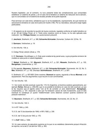 256
Nuestro legislador, por el contrario, no tuvo presente todas las complicaciones que comportaba
establecer un sistema de penas, y en el caso de la tentativa un sistema de reducción de la sanción,
que no concordaba con el sistema de escalas penales de la parte especial.
Para terminar con este tema, señalamos que no se ha establecido, expresamente, de qué manera se
sancionará la tentativa en caso de la pena de muerte (146). Por su naturaleza, esta pena exige reglas
particulares.
1. Al respecto es de recordar la caución de buena conducta, regulada conforme al medlo helvético en
el art. 38 del Código Penal, pf. 2. Tanto entre nosotros como en Suiza, no ha sido aplicada esta
institución. Ver: Philippe Graven, Le cautionnement préventif.
2. Jescheck, Strafrecht, A.T., p. 386; Schoenke-Schroeder, Komentar, Vorbem Art. 22 No. 18.
3. Germann, Verbrechen, p. 19.
4. Ver infra No. 139, b.
5. Código Penal, edición oficial, p. 178.
6. Cf. Germann, Grundfragen; p. 6. Este autor analiza la ley penal suiza, cuyos proyectos sirvieron de
modelo en este punto a nuestro legislador.
7. Welzel, Strafrecht, p. 181; Maurach, Strafrecht, A.T., p. 501; Wessels, Strafrechts, A.T., p. 105;
Bacigalupo, Lineamientos. p. 107.
8. Por ejemplo, Baumann, Strafrecht, A.T., p. 494; Schoenke-Schroeder, Kommentar, Art. 22, No. 3;
Blei, Strafrecht, A.T., p. 192. Discrepa: Schmidhäuser, Strafrecht, A.T., p. 607.
9. Strafrecht, A.T., p. 607-608. Entre nosotros, Bramont se opone, siguiendo a Novoa Monreal, a tal
equiparación. Pero los argumentos a que recurre no son convincentes.
10. Ver infra No. 120.
11. Ver noción de dolo eventual, supra No. 119. En Argentina, al doctrina sostiene generalmente, por
ejemplo Núñez, Manual, p. 258-259, que no es posible la tentativa en caso de dolo eventual, ya que
la ley requiere que el agente actúe "con el fin de cometer un acto determinado". Bacigalupo,
Lineamientos, p. 107, responde a esto que "la limitación carece de todo fundamento, pues el dolo
eventual no constituye un querer 'indeterminado' como deberían concluir quienes sostienen tal
posición restrictiva".
12. Baumann, Strafrecht, A.T., p. 503; Schoenke-Schroeder, Kommentar, Art. 22, No. 21.
13. Ver infra No. 149, h.
14. In RT 1944, p. 245.
15. E.S. del 15 de diciembre de 1949, in RPJ 1950, p. 339.
16. E.S. del 12 de junio de 1943, p. 170.
17. In RJP 1958, p. 1006.
18. Un caso extremo de ejecutoria suprema en la que no se establece claramente porqué infracción
se reprime, es la del 21 de abril de 1953, p. 993.
 