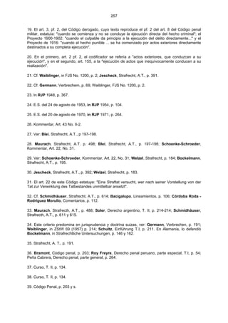 257
19. El art. 3, pf. 2, del Código derogado, cuyo texto reproduce el pf. 2 del art. 8 del Código penal
militar, estatuía: "cuando se comienza y no se concluye la ejecución directa del hecho criminal"; el
Proyecto 1900-1902: "cuando el culpable da principio a la ejecución del delito directamente..." y el
Proyecto de 1916: "cuando el hecho punible ... se ha comenzado por actos exteriores directamente
destinados a su completa ejecución".
20. En el primero, art. 2 pf. 2, el codificador se refería a "actos exteriores, que conduzcan a su
ejecución", y en el segundo, art. 155, a la "ejecución de actos que inequívocamente conducen a su
realización".
21. Cf. Waiblinger, in FJS No. 1200, p. 2; Jescheck, Strafrecht, A.T., p. 391.
22. Cf. Germann, Verbrechem, p. 69; Waiblinger, FJS No. 1200, p. 2.
23. In RJP 1948, p. 367.
24. E.S. del 24 de agosto de 1953, in RJP 1954, p. 104.
25. E.S. del 20 de agosto de 1970, in RJP 1971, p. 264.
26. Kommentar, Art. 43 No. II-2.
27. Ver: Blei, Strafrecht, A.T., p 197-198.
28. Maurach, Strafrecht, A.T. p. 498; Blei, Strafrecht, A.T., p. 197-198; Schoenke-Schroeder,
Kommentar, Art. 22, No. 31.
29. Ver: Schoenke-Schroeder, Kommentar, Art. 22, No. 31; Welzel, Strafrecht, p. 184; Bockelmann,
Strafrecht, A.T., p. 195.
30. Jescheck, Strafrecht, A.T., p. 392; Welzel, Strafrecht, p. 183.
31. El art. 22 de este Código estatuye: "Eine Straftat versucht, wer nach seiner Vorstellung von der
Tat zur Verwirklung des Tatbestandes unmittelbar ansetzt".
32. Cf. Schmidhäuser, Strafrecht, A.T., p. 614; Bacigalupo, Lineamientos, p. 106; Córdoba Roda -
Rodríguez Morullo, Comentarios, p. 112.
33. Maurach, Strafrecth, A.T., p. 488; Soler, Derecho argentino, T. II, p. 214-214; Schmidhäuser,
Strafrecth, A.T., p. 611 y 615.
34. Este criterio predomina en jurisprudencia y doctrina suizas, ver: Germann, Verbrechen, p. 191;
Waiblinger, in ZStW 69 (1957) p. 214; Schultz, Einführung T.I, p. 211. En Alemania, lo defendió
Bockelmann, in Strafrechtliche Untersuchungen, p. 146 y 162.
35. Strafrecht, A. T., p. 191.
36. Bramont, Código penal, p. 203; Roy Freyre, Derecho penal peruano, parte especial, T.I, p. 54;
Peña Cabrera, Derecho penal, parte general, p. 264.
37. Curso, T. II, p. 134.
38. Curso, T. II, p. 134.
39. Código Penal, p. 203 y s.
 