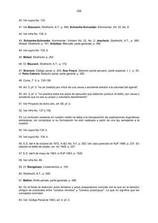 258
40. Ver supra No. 133.
41. Ver Baumann, Strafrecht, A.T., p. 490; Schoenke-Schroeder, Kommentar, Art. 22, No. 6.
42. Ver infra No. 139, b.
43. Schoenke-Schroeder, Kommentar, Vorbem Art. 22, No. 2; Jescheck, Strafrecht, A.T., p. 389;
Welzel, Strafrecht, p. 181; Antolisei, Manuale, parte generale, p. 366.
44. Ver supra No. 134, b.
45. Welzel, Strafrecht, p. 262.
46. Cf. Maurach, Strafrecht, A.T., p. 172.
47. Bramont, Código penal, p. 203; Roy Freyre, Derecho penal peruano, parte especial, t. I., p. 55;
cf. Peña Cabrera, Derecho penal, parte general, p. 265.
48. Curso, T. II, p. 135-136.
49. Art. 2, pf. 3: "no se (realiza) por virtud de una causa o accidente extraño a la voluntad del agente".
50. Art. 3, pf. 2: "no practica todos los actos de ejecución que deberían producir el delito, por causa o
accidente que no sea su propio y voluntario desistimiento".
51. Ver Proyecto de dicho año, art. 66, pf. 2.
52. Ver infra No. 137 y 138.
53. La confusión existente en nuestro medio se debe a la transposición de explicaciones dogmáticas
extranjeras, sin comprobar si su formulación ha sido realizada a partir de una ley semejante a la
nuestra.
54. Ver supra No.134, h.
55. Ver supra No. 134, h.
56. E.S. del 4 de octubre de 1972, in BJ, No. 5-7, p. 292. Ver caso parecido en RJP 1968, p. 231. En
relación al delito de estafa, ver: AJ 1949, p. 227.
57. E.S. del 9 de mayo de 1963, in RJP 1963, p. 1520.
58. Ver infra No. 89.
59. Cf. Bacigalupo, Lineamientos, p. 104.
60. Strafrecht, A.T., p. 589.
61. Bettiol, Diritto penale, parte generale, p. 496.
62. En el fondo la distinción entre tentativa y actos preparatorios coincide con la que en el derecho
antiguo se practicaba entre "conatus remotus" y "conatus propinquus". Lo que no significa que los
conceptos coincidan.
63. Ver: Código Penal de 1863, art. 4, pf. 2.
 