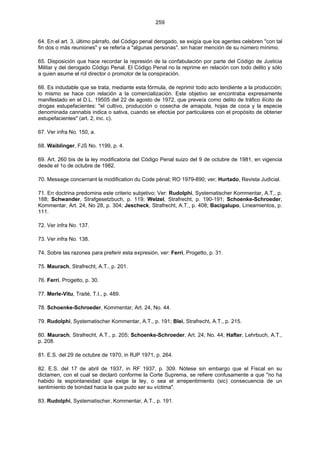 259
64. En el art. 3, último párrafo, del Código penal derogado, se exigía que los agentes celebren "con tal
fin dos o más reuniones" y se refería a "algunas personas", sin hacer mención de su número mínimo.
65. Disposición que hace recordar la represión de la confabulación por parte del Código de Justicia
Militar y del derogado Código Penal. El Código Penal no la reprime en relación con todo delito y sólo
a quien asume el rol director o promotor de la conspiración.
66. Es indudable que se trata, mediante esta fórmula, de reprimir todo acto tendiente a la producción;
lo mismo se hace con relación a la comercialización. Este objetivo se encontraba expresamente
manifestado en el D.L. 19505 del 22 de agosto de 1972, que preveía como delito de tráfico ilícito de
drogas estupefacientes: "el cultivo, producción o cosecha de amapola, hojas de coca y la especie
denominada cannabis indica o sativa, cuando se efectúe por particulares con el propósito de obtener
estupefacientes" (art. 2, inc. c).
67. Ver infra No. 150, a.
68. Waiblinger, FJS No. 1199, p. 4.
69. Art. 260 bis de la ley modificatoria del Código Penal suizo del 9 de octubre de 1981, en vigencia
desde el 1o de octubre de 1982.
70. Message concernant la modification du Code pénal; RO 1979-890; ver; Hurtado, Revista Judicial.
71. En doctrina predomina este criterio subjetivo; Ver: Rudolphi, Systematischer Kommentar, A.T., p.
188; Schwander, Strafgesetzbuch, p. 119; Welzel, Strafrecht, p. 190-191; Schoenke-Schroeder,
Kommentar, Art. 24, No 28, p. 304; Jescheck, Strafrecht, A.T., p. 408; Bacigalupo, Lineamientos, p.
111.
72. Ver infra No. 137.
73. Ver infra No. 138.
74. Sobre las razones para preferir esta expresión, ver: Ferri, Progetto, p. 31.
75. Maurach, Strafrecht, A.T., p. 201.
76. Ferri, Progetto, p. 30.
77. Merle-Vitu, Traité, T.I., p. 489.
78. Schoenke-Schroeder, Kommentar, Art. 24, No. 44.
79. Rudolphi, Systematischer Kommentar, A.T., p. 191; Blei, Strafrecht, A.T., p. 215.
80. Maurach, Strafrecht, A.T., p. 205; Schoenke-Schroeder, Art. 24, No. 44; Hafter, Lehrbuch, A.T.,
p. 208.
81. E.S. del 29 de octubre de 1970, in RJP 1971, p. 264.
82. E.S. del 17 de abril de 1937, in RF 1937, p. 309. Nótese sin embargo que el Fiscal en su
dictamen, con el cual se declaró conforme la Corte Suprema, se refiere confusamente a que "no ha
habido la espontaneidad que exige la ley, o sea el arrepentimiento (sic) consecuencia de un
sentimiento de bondad hacia la que pudo ser su víctima".
83. Rudolphi, Systematischer, Kommentar, A.T., p. 191.
 