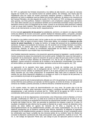 26
En 1971, su aplicación fue limitada únicamente a los delitos de alta traición y de rapto de menores
seguido de muerte (12). Las razones fueron de carácter político. Sin embargo, ese mismo año fue
restablecida para los casos de muerte provocada mediante bombas o explosivos. En 1973, su
aplicación se volvió a establecer para los delitos de homicidio calificado, de ataque a los miembros de
las Fuerzas Policiales y de robo seguido de muerte (13). Por último, en 1974, se dispuso su aplicación
para quienes, con fines políticos, mataren o lesionaren a otro empleando cualquier clase de medios
(14). Este último Decreto Ley se caracterizó también por la extremada severidad conque reprime los
atentados contra la vida o la integridad de las cosas, cuando no se produzca daño personal o material
o sólo se cause daño material. Para estos casos estatuía la pena de penitenciaría no menor de 20
años y la de internamiento no menor de 25, respectivamente.
b) Una marcada agravación de las penas fue establecida, asimismo, en relación con algunos delitos
contra los deberes de función (concusión, gestión desleal de intereses público, corrupción, previstas
en el Código, y estimó que sin penas severas no era posible moralizar la administración pública (15).
En relación a los delitos contra la salud, de los cuales se dio una noción bastante amplia en el Código
Sanitario de 1969, se siguió el mismo criterio. Entre estos delitos, se consideró la violación de una
norma de salud importante, la huelga de hambre, la huelga del personal de los establecimientos
sanitarios, el plagio y la ocultación de menores, etc. De acuerdo con el Código Sanitario se prohibe,
expresamente, la práctica del aborto terapéutico sea por consideraciones morales, sociales o
económicas. Además, el médico es considerado responsable de los efectos que ocasionen los
medios anticonceptivos cuyo empleo haya recomendado (16).
Una finalidad claramente represiva y de prevención general persiguió el legislador, cuando amplió de
manera excesiva los plazos de prescripción de la acción penal, multiplicó los casos de interrupción y
suspensión de la prescripción; agravó la situación de quien se aleja del país para evitar la acción de
la justicia, y eliminó el plazo absoluto de prescripción (17). No es otro el objetivo que motiva al
legislador, cuando excluye la concesión de la condena o de la liberación condicionales a los autores
de ciertos delitos; por ejemplo, actos terroristas, atentados contra la reforma agraria, etc. (18).
La agravación de la represión tiene lugar, asimismo, a través de medidas que no tienden
aparentemente a este objetivo. Así, la derogación del art. 194 C.P. que permitía al condenado por
delito contra el honor solicitar la substitución del 90 % de la pena privativa de la libertad que se le
había impuesto por una multa proporcional. El fundamento falaz dado para la adopción de esta
medida fue que dicha disposición establecía un privilegio en razón a la riqueza de las personas, lo
que contradecía el principio de la igualdad ante la ley (19).
La represión penal ha sido fundamentalmente utilizada con el fin de garantizar la normal aplicación de
ciertas reformas socio-políticas; por ejemplo, la reforma agraria, el control de divisas, el monopolio del
comercio de metales y piedras preciosas, la reforma tributaria, la libertad de prensa, etc. (20).
c) En nuestro medio, los casos de descriminalización son muy raros. Se puede citar el de los
consumidores de drogas, antes reprimidos como autores o cómplices del delito de tráfico ilícito de
estupefacientes, y que conforme al artículo del D.L. 19505, del 22 de agosto de 1972, no son ya
considerados delincuentes y para quienes se ha previsto medidas de tratamiento.
Otro ejemplo es el de las disposiciones concernientes a las infracciones contra la libertad y el honor
sexuales, modificadas en 1974 (21). La edad de la víctima ha sido disminuida de 16 años a 14. La
razón jurídica invocada es la necesidad de armonizar las disposiciones penales con las civiles. Desde
la dación del Código Civil en 1924, era permitido el matrimonio de mujeres a partir de 14 años. El
resultado inmediato de esta reforma fue la puesta en libertad de un gran número de detenidos como
autores de estos delitos en agravio de menores de 16 años y mayores de 14. El
descongestionamiento de los establecimientos penales, casi todos superpoblados, fue uno de los
objetivos perseguidos por el Gobierno mediante esta reforma. Asimismo, al obligarse al organismo
encargado de los establecimientos penales a informar, permanentemente, al juez competente sobre
los condenados que hayan cumplido las dos terceras partes de su condena "para los efectos de
conceder la liberación condicional (22). Esta preocupación está, igualmente, implícita en el art. 148,
inc. b, del Código de Ejecución Penal (23), que otorga el juez de ejecución penal la función de
 