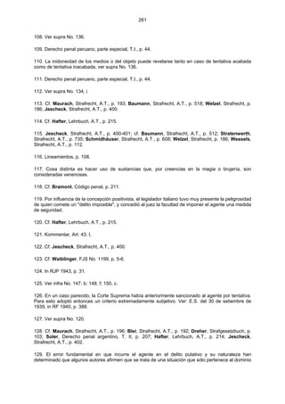 261
108. Ver supra No. 136.
109. Derecho penal peruano, parte especial, T.I., p. 44.
110. La inidoneidad de los medios o del objeto puede revelarse tanto en caso de tentativa acabada
como de tentativa inacabada, ver supra No. 136.
111. Derecho penal peruano, parte especial, T.I., p. 44.
112. Ver supra No. 134, i.
113. Cf. Maurach, Strafrecht, A.T., p. 193; Baumann, Strafrecht, A.T., p. 518; Welzel, Strafrecht, p.
186; Jescheck, Strafrecht, A.T., p. 400.
114. Cf. Hafter, Lehrbuch, A.T., p. 215.
115. Jescheck, Strafrecht, A.T., p. 400-401; cf. Baumann, Strafrecht, A.T., p. 512; Stratenwerth,
Strafrecht, A.T., p. 735; Schmidhäuser, Strafrecht, A.T., p. 608; Welzel, Strafrecht, p. 186; Wessels,
Strafrecht, A.T., p. 112.
116. Lineamientos, p. 108.
117. Cosa distinta es hacer uso de sustancias que, por creencias en la magia o brujería, son
consideradas venenosas.
118. Cf. Bramont, Código penal, p. 211.
119. Por influencia de la concepción positivista, el legislador italiano tuvo muy presente la peligrosidad
de quien comete un "delito imposible", y concedió al juez la facultad de imponer el agente una medida
de seguridad.
120. Cf. Hafter, Lehrbuch, A.T., p. 215.
121. Kommentar, Art. 43, I,
122. Cf. Jescheck, Strafrecht, A.T., p. 400.
123. Cf. Waiblinger, FJS No. 1199, p. 5-6.
124. In RJP 1943, p. 31.
125. Ver infra No. 147, b; 148, f; 150, c.
126. En un caso parecido, la Corte Suprema había anteriormente sancionado al agente por tentativa.
Para esto adoptó entonces un criterio extremadamente subjetivo. Ver: E.S. del 30 de setiembre de
1939, in RF 1940, p. 388.
127. Ver supra No. 120.
128. Cf. Maurach, Strafrecht, A.T., p. 196; Blei, Strafrecht, A.T., p. 192; Dreher, Strafgesetzbuch, p.
103; Soler, Derecho penal argentino, T. II, p. 207; Hafter, Lehrbuch, A.T., p. 214; Jescheck,
Strafrecht, A.T., p. 402.
129. El error fundamental en que incurre el agente en el delito putativo y su naturaleza han
determinado que algunos autores afirmen que se trata de una situación que sólo pertenece al dominio
 