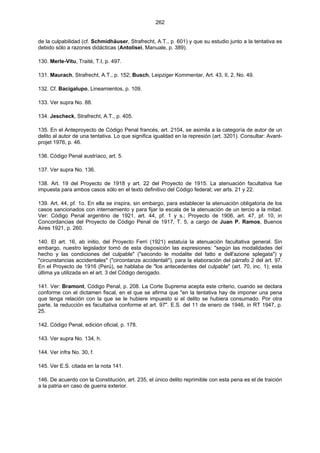 262
de la culpabilidad (cf. Schmidhäuser, Strafrecht, A.T., p. 601) y que su estudio junto a la tentativa es
debido sólo a razones didácticas (Antolisei, Manuale, p. 389).
130. Merle-Vitu, Traité, T.I, p. 497.
131. Maurach, Strafrecht, A.T., p. 152; Busch, Leipziger Kommentar, Art. 43, II, 2, No. 49.
132. Cf. Bacigalupo, Lineamientos, p. 109.
133. Ver supra No. 88.
134. Jescheck, Strafrecht, A.T., p. 405.
135. En el Anteproyecto de Código Penal francés, art. 2104, se asimila a la categoría de autor de un
delito al autor de una tentativa. Lo que significa igualdad en la represión (art. 3201). Consultar: Avant-
projet 1976, p. 46.
136. Código Penal austríaco, art. 5.
137. Ver supra No. 136.
138. Art. 19 del Proyecto de 1918 y art. 22 del Proyecto de 1915. La atenuación facultativa fue
impuesta para ambos casos sólo en el texto definitivo del Código federal; ver arts. 21 y 22.
139. Art. 44, pf. 1o. En ella se inspira, sin embargo, para establecer la atenuación obligatoria de los
casos sancionados con internamiento y para fijar la escala de la atenuación de un tercio a la mitad.
Ver: Código Penal argentino de 1921, art. 44, pf. 1 y s.; Proyecto de 1906, art. 47, pf. 10, in
Concordancias del Proyecto de Código Penal de 1917, T. 5, a cargo de Juan P. Ramos, Buenos
Aires 1921, p. 260.
140. El art. 16, ab initio, del Proyecto Ferri (1921) estatuía la atenuación facultativa general. Sin
embargo, nuestro legislador tomó de esta disposición las expresiones: "según las modalidades del
hecho y las condiciones del culpable" ("secondo le modalite del fatto e dell'azione splegata") y
"circunstancias accidentales" ("circontanze accidentali"), para la elaboración del párrafo 2 del art. 97.
En el Proyecto de 1916 (Perú), se hablaba de "los antecedentes del culpable" (art. 70, inc. 1); esta
última ya utilizada en el art. 3 del Código derogado.
141. Ver: Bramont, Código Penal, p. 208. La Corte Suprema acepta este criterio, cuando se declara
conforme con el dictamen fiscal, en el que se afirma que "en la tentativa hay de imponer una pena
que tenga relación con la que se le hubiere impuesto si el delito se hubiera consumado. Por otra
parte, la reducción es facultativa conforme el art. 97". E.S. del 11 de enero de 1946, in RT 1947, p.
25.
142. Código Penal, edición oficial, p. 178.
143. Ver supra No. 134, h.
144. Ver infra No. 30, f.
145. Ver E.S. citada en la nota 141.
146. De acuerdo con la Constitución, art. 235, el único delito reprimible con esta pena es el de traición
a la patria en caso de guerra exterior.
 