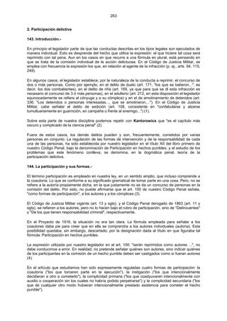 263
2. Participación delictiva
143. Introducción.-
En principio el legislador parte de que las conductas descritas en los tipos legales son ejecutados de
manera individual. Esto es desprende del hecho que utilice la expresión: el que hiciere tal cosa será
reprimido con tal pena. Aun en los casos en que recurre a una fórmula en plural, está pensando en
que se trata de la comisión individual de la acción delictuosa. En el Código de Justicia Militar, se
emplea con frecuencia la expresión los que, en relación al agente de la infracción (p. ej., arts. 94, 115,
249).
En algunos casos, el legislador establece, por la naturaleza de la conducta a reprimir, el concurso de
dos o más personas. Como por ejemplo, en el delito de duelo (art. 171, "los que se batieron...": es
decir, los dos combatientes), en el delito de riña (art. 169, ya que para que se dl esta infracción es
necesario el concurso de 3 ó más personas), en el adulterio (art. 212, en esta disposición el legislador
equivocadamente se refiere al cónyuge y a su cómplice) y en el de amotinamiento de detenidos (art.
336, "Los detenidos o personas interesadas..., que se amotinaron...."). En el Código de Justicia
Militar, cabe señalar el delito de sedición (art. 108, consistente en "confabularse y alzarse
tumultuariamente en guarnición, en campaña o frente al enemigo...") (1).
Sobre esta parte de nuestra disciplina podemos repetir con Kantorowics que "es el capítulo más
oscuro y complicado de la ciencia penal" (2).
Fuera de estos casos, los demás delitos pueden y son, frecuentemente, cometidos por varias
personas en conjunto. La regulación de las formas de intervención y de la responsabilidad de cada
una de las personas, ha sido establecida por nuestro legislador en el título XII del libro primero de
nuestro Código Penal, bajo la denominación de Participación en hechos punibles; y el estudio de los
problemas que este fenómeno conlleva, se denomina, en la dogmática penal, teoría de la
participación delictiva.
144. La participación y sus formas.-
El término participación es empleado en nuestra ley, en un sentido amplio, que incluso comprende a
la coautoría. Lo que es conforme a su significado gramatical de tomar parte en una cosa. Pero, no se
refiere a la autoría propiamente dicha, en la que justamente no se da un concurso de personas en la
comisión del delito. Por esto, no puede afirmarse que el art. 100 de nuestro Código Penal señala,
"como formas de participación", a los autores y a los cómplices (3).
El Código de Justicia Militar vigente (art. 13 y sgts). y el Código Penal derogado de 1863 (art. 11 y
sgts), se refieren a los autores, pero no lo hacen bajo el rubro de participación, sino de "Delincuentes"
y "De los que tienen responsabilidad criminal", respectivamente.
En el Proyecto de 1916, la situación no era tan clara. La fórmula empleada para señalar a los
coautores daba pie para creer que en ella se comprendía a los autores individuales (autoría). Esta
posibilidad quedaba, sin embargo, descartado, por la designación dada al título en que figuraba tal
fórmula: Participación en hechos punibles.
La expresión utilizada por nuestro legislador en el art. 100: "serán reprimidos como autores ...", no
debe conducirnos a error. En realidad, no pretende señalar quiénes son autores, sino indicar quiénes
de los participantes en la comisión de un hecho punible deben ser castigados como si fueran autores
(4).
En el artículo que estudiamos han sido expresamente reguladas cuatro formas de participación: la
coautoría ("los que tomaren parte en la ejecución"), la instigación ("los que intencionalmente
decidieran a otro a cometerlo"), la complicidad primaria ("los que coadyuvaren intencionalmente con
auxilio o cooperación sin los cuales no habría podido perpetrarse") y la complicidad secundaria ("los
que de cualquier otro modo hubieran intencionalmente prestado asistencia para cometer el hecho
punible").
 
