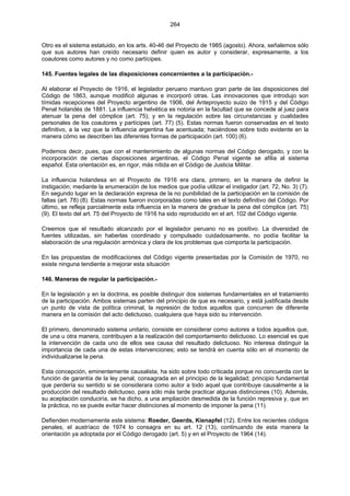 264
Otro es el sistema estatuido, en los arts. 40-46 del Proyecto de 1985 (agosto). Ahora, señalemos sólo
que sus autores han creído necesario definir quien es autor y considerar, expresamente, a los
coautores como autores y no como partícipes.
145. Fuentes legales de las disposiciones concernientes a la participación.-
Al elaborar el Proyecto de 1916, el legislador peruano mantuvo gran parte de las disposiciones del
Código de 1863, aunque modificó algunas e incorporó otras. Las innovaciones que introdujo son
tímidas recepciones del Proyecto argentino de 1906, del Anteproyecto suizo de 1915 y del Código
Penal holandés de 1881. La influencia helvética es notoria en la facultad que se concede al juez para
atenuar la pena del cómplice (art. 75); y en la regulación sobre las circunstancias y cualidades
personales de los coautores y partícipes (art. 77) (5). Estas normas fueron conservadas en el texto
definitivo, a la vez que la influencia argentina fue acentuada; haciéndose sobre todo evidente en la
manera cómo se describen las diferentes formas de participación (art. 100) (6).
Podemos decir, pues, que con el mantenimiento de algunas normas del Código derogado, y con la
incorporación de ciertas disposiciones argentinas, el Código Penal vigente se afilia al sistema
español. Esta orientación es, en rigor, más nítida en el Código de Justicia Militar.
La influencia holandesa en el Proyecto de 1916 era clara, primero, en la manera de definir la
instigación; mediante la enumeración de los medios que podía utilizar el instigador (art. 72, No. 3) (7).
En segundo lugar en la declaración expresa de la no punibilidad de la participación en la comisión de
faltas (art. 78) (8). Estas normas fueron incorporadas como tales en el texto definitivo del Código. Por
último, se refleja parcialmente esta influencia en la manera de graduar la pena del cómplice (art. 75)
(9). El texto del art. 75 del Proyecto de 1916 ha sido reproducido en el art. 102 del Código vigente.
Creemos que el resultado alcanzado por el legislador peruano no es positivo. La diversidad de
fuentes utilizadas, sin haberlas coordinado y compulsado cuidadosamente, no podía facilitar la
elaboración de una regulación armónica y clara de los problemas que comporta la participación.
En las propuestas de modificaciones del Código vigente presentadas por la Comisión de 1970, no
existe ninguna tendiente a mejorar esta situación
146. Maneras de regular la participación.-
En la legislación y en la doctrina, es posible distinguir dos sistemas fundamentales en el tratamiento
de la participación. Ambos sistemas parten del principio de que es necesario, y está justificada desde
un punto de vista de política criminal, la represión de todos aquellos que concurren de diferente
manera en la comisión del acto delictuoso, cualquiera que haya sido su intervención.
El primero, denominado sistema unitario, consiste en considerar como autores a todos aquellos que,
de una u otra manera, contribuyen a la realización del comportamiento delictuoso. Lo esencial es que
la intervención de cada uno de ellos sea causa del resultado delictuoso. No interesa distinguir la
importancia de cada una de estas intervenciones; esto se tendrá en cuenta sólo en el momento de
individualizarse la pena.
Esta concepción, eminentemente causalista, ha sido sobre todo criticada porque no concuerda con la
función de garantía de la ley penal, consagrada en el principio de la legalidad; principio fundamental
que perdería su sentido si se considerara como autor a todo aquel que contribuye causalmente a la
producción del resultado delictuoso, para sólo más tarde practicar algunas distinciones (10). Además,
su aceptación conduciría, se ha dicho, a una ampliación desmedida de la función represiva y, que en
la práctica, no se puede evitar hacer distinciones al momento de imponer la pena (11).
Defienden modernamente este sistema: Roeder, Geerds, Kienapfel (12). Entre los recientes códigos
penales, el austríaco de 1974 lo consagra en su art. 12 (13), continuando de esta manera la
orientación ya adoptada por el Código derogado (art. 5) y en el Proyecto de 1964 (14).
 