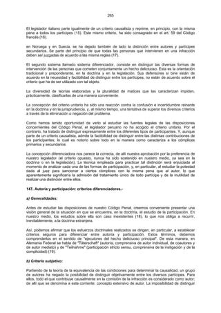 265
El legislador italiano parte igualmente de un criterio causalista y reprime, en principio, con la misma
pena a todos los partícipes (15). Este mismo criterio, ha sido consagrado en el art. 59 del Código
francés (16).
en Noruega y en Suecia, se ha dejado también de lado la distinción entre autores y partícipes
secundarios. Se parte del principio de que todas las personas que intervienen en una infracción
deben ser juzgadas de acuerdo a las misma reglas (17).
El segundo sistema llamado sistema diferenciador, consiste en distinguir las diversas formas de
intervención de las personas que cometen conjuntamente un hecho delictuoso. Esta es la orientación
tradicional y preponderante, en la doctrina y en la legislación. Sus defensores si bine están de
acuerdo en la necesidad y factibilidad de distinguir entre los partícipes, no están de acuerdo sobre el
criterio que ha de ser utilizado con tal objeto.
La diversidad de teorías elaboradas y la pluralidad de matices que las caracterizan impiden,
prácticamente, clasificarlas de una manera conveniente.
La concepción del criterio unitario ha sido una reacción contra la confusión e incertidumbre reinante
en la doctrina y en la jurisprudencia, y, al mismo tiempo, una tentativa de superar los diversos criterios
a través de la eliminación o negación del problema.
Como hemos tenido oportunidad de verlo al estudiar las fuentes legales de las disposiciones
concernientes del Código Penal, el legislador peruano no ha acogido el criterio unitario. Por el
contrario, ha tratado de distinguir expresamente entre los diferentes tipos de participantes. Y, aunque
parte de un criterio causalista, admite la factibilidad de distinguir entre las distintas contribuciones de
los participantes; lo cual es notorio sobre todo en la manera como caracteriza a los cómplices
primarios y secundarios.
La concepción diferenciadora nos parece la correcta, de allí nuestra aprobación por la preferencia de
nuestro legislador (el criterio opuesto, nunca ha sido sostenido en nuestro medio, ya sea en la
doctrina o en la legislación). La técnica empleada para practicar tal distinción será enjuiciada al
momento de analizar cada una de las formas de participación, y, en particular, al estudiar la potestad
dada al juez para sancionar a ciertos cómplices con la misma pena que al autor, lo que
aparentemente significaría la admisión del tratamiento único de todo partícipe y de la inutilidad de
realizar una distinción entre ellos.
147. Autoría y participación: criterios diferenciadores.-
a) Generalidades:
Antes de estudiar las disposiciones de nuestro Código Penal, creemos conveniente presentar una
visión general de la situación en que se encuentra, en la doctrina, el estudio de la participación. En
nuestro medio, los estudios sobre ella son caso inexistentes (18), lo que nos obliga a recurrir,
inevitablemente, a la doctrina extranjera.
Así, podemos afirmar que los esfuerzos doctrinales realizados se dirigen, en particular, a establecer
criterios seguros para diferenciar entre autoría y participación. Estos términos, debemos
comprenderlos en el sentido de "ejecutores del hecho delictuoso principal". De esta manera, en
Alemania Federal se habla de "Täterschaft" (autoría, comprensiva de autor individual, de coautores y
de autor mediato) y de "Teilnahme" (participación stricto sensu, comprensiva de la instigación y de la
complicidad) (19).
b) Criterio subjetivo:
Partiendo de la teoría de la equivalencia de las condiciones para determinar la causalidad, un grupo
de autores ha negado la posibilidad de distinguir objetivamente entre los diversos partícipes. Para
ellos, todo el que contribuye causalmente en la comisión de la infracción es considerado como autor;
de allí que se denomina a esta corriente: concepto extensivo de autor. La imposibilidad de distinguir
 
