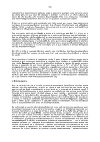 266
materialmente a los partícipes no los lleva a exigir un tratamiento igual para todos (concepto unitario
de autoría) (20); sino que tratan de establecer la distinción recurriendo a un criterio subjetivo. La
calidad de autor (coautor, autor mediato) o de participación stricto sensu (instigación, complicidad)
está determinada por el contenido de la voluntad con que actuó la persona en cuestión.
Si tuvo un animus autoris será considerado autor (lato sensu), aun cuando haya objetivamente
contribuido de manera secundaria en la comisión de la infracción. Por el contrario, será calificado de
partícipe (stricto sensu) quien haya actuado con animus socii, a pesar de que su contribución haya
sido importante o haya realizado la acción típica.
Esta concepción, elaborada por Kostlin y llevada a la práctica por von Buri (21), impera en la
jurisprudencia alemana, si bien es rechazada, por el contrario, por la mayor parte de los juristas; y,
diversas críticas le han sido formuladas. Así, se niega la corrección de su criterio básico referente a la
equivalencia de las condiciones (22); se afirma que los conceptos de animus autoris y animus socii,
no tienen si realidad psíquica, ni normativa (23). Se afirma que mediante la aplicación de tal criterio se
hace depender el problema de la participación de consideraciones sobre la graduación de la pena, sin
importar si el agente realiza o no una acción típica (24); lo que contradice el principio de legalidad
base del derecho moderno (25).
Con el fin de limitar la vaguedad del criterio subjetivo y de evitar tal clase de críticas, los sostenedores
de esta concepción han buscado elementos que sirvan para concretizar el contenido de la voluntad
del agente.
Se ha recurrido con frecuencia al concepto de interés. El saber si alguien actúa con animus autoris,
queriendo el acto como propio, depende de la intensidad de su interés en el resultado (26). Junto a
este interés, Baumann señala como otro indicio del contenido de la voluntad del agente, su querer
dominar el desarrollo del acto. Según él, quien desea dominar el "sí" y el "cómo" del hecho,
sobrepasa el simple querer apoyar su comisión y no puede reconocérsele, a pesar de su desinterés,
como un mero participante secundario (27). También, se ha afirmado que el partícipe "somete" su
voluntad a la del autor (agente principal), del que depende que se consuma o no la infracción. De
modo que el animus socii consistiría en "abandonar al criterio del autor" la fase decisiva de la acción
delictuosa (28). Estos intentos de limitar el criterio subjetivo no han tenido resultados satisfactorios,
por lo que continúan siendo rechazados doctrinalmente (29).
c) Criterio objetivo:
Aquí, se da la otra cara de la moneda: un grupo de autores parte de la idea de que sí es posible
distinguir entre los participantes, teniendo en cuenta si sus contribuciones caen dentro de los
alcances del tipo legal o considerando su importancia en el engranaje de la cadena causal. A
diferencia de los defensores de la teoría subjetiva, los partidarios de esta corriente ubican la línea
fronteriza entre autoría (autor individual, coautor y autor mediato) y participación (cómplice e
instigador) en el plano objetivo. Dos subgrupos se distinguen entre ellos. Primero, los que defienden
un criterio formal objetiva; y, segundo ,quienes sustentan un criterio material-objetivo. De acuerdo con
el primero, es autor quien realiza total o parcialmente la acción descrita en el tipo letal; y es partícipe,
quien se limita a ayudar o cooperar en la ejecución del acto. Su intervención podría ser considerada
como un acto preparatorio o de apoyo a la acción ejecutiva (30).
De conformidad al segundo criterio (material-objetivo), es de partir del concepto restrictivo de autor,
expuesto por los secuaces de la teoría formal-objetiva, y superar sus limitaciones recurriendo a un
"principio material común a todas las formas de autoría dolosa". Creen hallar este principio en el
"dominio del hecho", que según Welzel - promotor principal de esta concepción -, "corresponde al que
lleva a cabo con finalidad consciente su decisión de voluntad" (31). Maurach lo explica con más
claridad diciendo, que por "dominio del hecho debe entenderse el doloso tener en las manos el curso
el suceso típico", y agrega que "también este requisito, a pesar de basarse asimismo en el dolo, es de
naturaleza objetiva: lo decisivo no es la simple "voluntad del dominio del hecho ..." sino "el voluntario
moldeado del hecho" (32). Gran parte de sus defensores creen encontrar en este criterio la clave para
resolver los problemas de la participación, y estiman que constituye una superación de los puros
criterios subjetivo y objetivo (33). Sólo aparentemente, afirma Roxin, existe unanimidad entre los
defensores del "dominio del hecho" en cuanto al contenido de esta expresión. Y señalando al mismo
 
