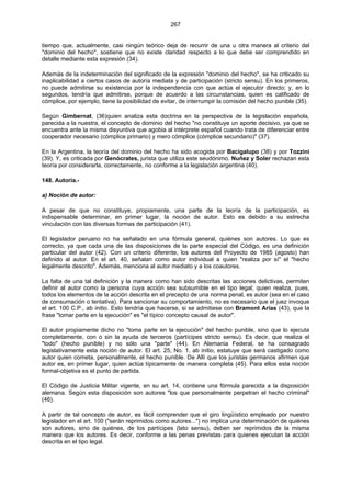 267
tiempo que, actualmente, casi ningún teórico deja de recurrir de una u otra manera al criterio del
"dominio del hecho", sostiene que no existe claridad respecto a lo que debe ser comprendido en
detalle mediante esta expresión (34).
Además de la indeterminación del significado de la expresión "dominio del hecho", se ha criticado su
inaplicabilidad a ciertos casos de autoría mediata y de participación (stricto sensu). En los primeros,
no puede admitirse su existencia por la independencia con que actúa el ejecutor directo; y, en lo
segundos, tendría que admitirse, porque de acuerdo a las circunstancias, quien es calificado de
cómplice, por ejemplo, tiene la posibilidad de evitar, de interrumpir la comisión del hecho punible (35).
Según Gimbernat, (36)quien analiza esta doctrina en la perspectiva de la legislación española,
parecida a la nuestra, el concepto de dominio del hecho "no constituye un aporte decisivo, ya que se
encuentra ante la misma disyuntiva que agobia al intérprete español cuando trata de diferenciar entre
cooperador necesario (cómplice primario) y mero cómplice (cómplice secundario)" (37).
En la Argentina, la teoría del dominio del hecho ha sido acogida por Bacigalupo (38) y por Tozzini
(39). Y, es criticada por Genócrates, jurista que utiliza este seudónimo. Nuñez y Soler rechazan esta
teoría por considerarla, correctamente, no conforme a la legislación argentina (40).
148. Autoría.-
a) Noción de autor:
A pesar de que no constituye, propiamente, una parte de la teoría de la participación, es
indispensable determinar, en primer lugar, la noción de autor. Esto es debido a su estrecha
vinculación con las diversas formas de participación (41).
El legislador peruano no ha señalado en una fórmula general, quiénes son autores. Lo que es
correcto, ya que cada una de las disposiciones de la parte especial del Código, es una definición
particular del autor (42). Con un criterio diferente, los autores del Proyecto de 1985 (agosto) han
definido al autor. En el art. 40, señalan como autor individual a quien "realiza por sí" el "hecho
legalmente descrito". Además, menciona al autor mediato y a los coautores.
La falta de una tal definición y la manera como han sido descritas las acciones delictivas, permiten
definir al autor como la persona cuya acción sea subsumible en el tipo legal; quien realiza, pues,
todos los elementos de la acción descrita en el precepto de una norma penal, es autor (sea en el caso
de consumación o tentativa). Para sancionar su comportamiento, no es necesario que el juez invoque
el art. 100 C.P., ab initio. Esto tendría que hacerse, si se admitiese con Bramont Arias (43), que la
frase "tomar parte en la ejecución" es "el típico concepto causal de autor".
El autor propiamente dicho no "toma parte en la ejecución" del hecho punible, sino que lo ejecuta
completamente, con o sin la ayuda de terceros (partícipes stricto sensu). Es decir, que realiza el
"todo" (hecho punible) y no sólo una "parte" (44). En Alemania Federal, se ha consagrado
legislativamente esta noción de autor. El art. 25, No. 1, ab initio, estatuye que será castigado como
autor quien cometa, personalmente, el hecho punible. De Allí que los juristas germanos afirmen que
autor es, en primer lugar, quien actúa típicamente de manera completa (45). Para ellos esta noción
formal-objetiva es el punto de partida.
El Código de Justicia Militar vigente, en su art. 14, contiene una fórmula parecida a la disposición
alemana. Según esta disposición son autores "los que personalmente perpetran el hecho criminal"
(46).
A partir de tal concepto de autor, es fácil comprender que el giro lingüístico empleado por nuestro
legislador en el art. 100 ("serán reprimidos como autores...") no implica una determinación de quiénes
son autores, sino de quiénes, de los partícipes (lato sensu), deben ser reprimidos de la misma
manera que los autores. Es decir, conforme a las penas previstas para quienes ejecutan la acción
descrita en el tipo legal.
 
