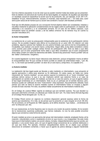 268
Con los criterios expuestos no es de creer que se pueden resolver todas las dudas que se presentan.
Esto es debido a la estructura de muchos de los tipos legales; en especial, de aquellos que describen
un resultado causal sin especificar la acción que ha de producirlo. Así, por ejemplo, el art. 261 C.P.,
establece "el que, intencionalmente, causare un incendio, será reprimido con...". En este caso, autor
sería quien actúa de tal manera que su acción sea condición ("causa") del resultado prohibido.
Este tipo de dificultades propias de una concepción formal objetiva deben ser constatadas, tratadas y
resueltas mediante la aplicación complementaria de las reglas sobre la participación; en especial, las
referentes a la coautoría y a la complicidad primaria. En el caso de los delitos culposos, cuya
formulación típica es también causal, y de los delitos omisivos ha de tenerse muy en cuenta su
peculiar naturaleza (47).
b) Autor inimputable:
La existencia de un autor es presupuesto indispensable para la existencia de la participación (stricto
sensu). No es posible imaginar esta última sin la presencia de un autor (48). En relación con este
problema, algunos autores han hablado de una autoría limitada, que sería la de los inimputables es
inculpables, que realizan una acción típica y antijurídica. Según ellos, la ley debe considerar a éstos
como autores para poder castigar ciertas formas de participación (49). Esto se debe a que ellos
consideran que el autor propiamente dicho debe a que ellos consideran que el autor propiamente
dicho debe cumplir con todos los elementos del delito. Donde la ley penal dice "hecho punible" (50) se
lee "delito" (Verbrechen, Vergehen).
En nuestra legislación no tiene mayor relevancia esta distinción, porque el legislador mismo al definir
la inimputabilidad dice "El que comete el hecho punible en estado de enfermedad metal..." (art. 85,
inc. 1). De