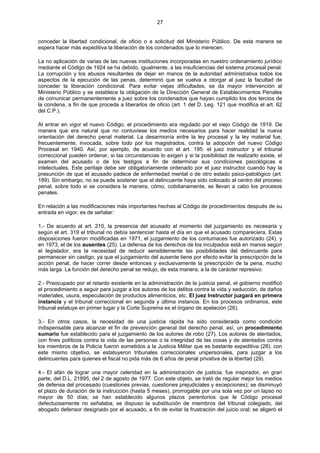 27
conceder la libertad condicional, de oficio o a solicitud del Ministerio Público. De esta manera se
espera hacer más expeditiva la liberación de los condenados que lo merecen.
La no aplicación de varias de las nuevas instituciones incorporadas en nuestro ordenamiento jurídico
mediante el Código de 1924 se ha debido, igualmente, a las insuficiencias del sistema procesal penal.
La corrupción y los abusos resultantes de dejar en manos de la autoridad administrativa todos los
aspectos de la ejecución de las penas, determinó que se vuelva a otorgar al juez la facultad de
conceder la liberación condicional. Para evitar viejas dificultades, se da mayor intervención al
Ministerio Público y se establece la obligación de la Dirección General de Establecimientos Penales
de comunicar permanentemente a juez sobre los condenados que hayan cumplido los dos tercios de
la condena, a fin de que proceda a liberarlos de oficio (art. 1 del D. Leg. 121 que modifica el art. 62
del C.P.).
Al entrar en vigor el nuevo Código, el procedimiento era regulado por el viejo Código de 1919. De
manera que era natural que no contuviese los medios necesarios para hacer realidad la nueva
orientación del derecho penal material. La desarmonía entre la ley procesal y la ley material fue,
frecuentemente, invocada, sobre todo por los magistrados, contra la adopción del nuevo Código
Procesal en 1940. Así, por ejemplo, de acuerdo con el art. 195. el juez instructor y el tribunal
correccional pueden ordenar, si las circunstancias lo exigen y si la posibilidad de realizarlo existe, el
examen del acusado o de los testigos a fin de determinar sus condiciones psicológicas e
intelectuales. Este peritaje debe ser obligatoriamente ordenado por el juez instructor cuando hay la
presunción de que el acusado padece de enfermedad mental o de otro estado psico-patológico (art.
189). Sin embargo, no se puede sostener que el delincuente haya sido colocado al centro del proceso
penal, sobre todo si se considera la manera, cómo, cotidianamente, se llevan a cabo los procesos
penales.
En relación a las modificaciones más importantes hechas al Código de procedimientos después de su
entrada en vigor, es de señalar:
1.- De acuerdo al art. 210, la presencia del acusado al momento del juzgamiento es necesaria y
según el art. 319 el tribunal no debía sentenciar hasta el día en que el acusado compareciera. Estas
disposiciones fueron modificadas en 1971, el juzgamiento de los contumaces fue autorizado (24), y
en 1973, el de los ausentes (25). La defensa de los derechos de los inculpados está en manos según
el legislador, era la necesidad de reducir sensiblemente las posibilidades del delincuente para
permanecer sin castigo; ya que el juzgamiento del ausente tiene por efecto evitar la prescripción de la
acción penal, de hacer correr desde entonces y exclusivamente la prescripción de la pena, mucho
más larga. La función del derecho penal se redujo, de esta manera, a la de carácter represivo.
2.- Preocupado por el retardo existente en la administración de la justicia penal, el gobierno modificó
el procedimiento a seguir para juzgar a los autores de los delitos contra la vida y seducción, de daños
materiales, usura, especulación de productos alimenticios, etc. El juez Instructor juzgará en primera
instancia y el tribunal correccional en segunda y última instancia. En los procesos ordinarios, este
tribunal estatuye en primer lugar y la Corte Suprema es el órgano de apelación (26).
3.- En otros casos, la necesidad de una justicia rápida ha sido considerada como condición
indispensable para alcanzar el fin de prevención general del derecho penal. así, un procedimiento
sumario fue establecido para el juzgamiento de los autores de robo (27). Los autores de atentados,
con fines políticos contra la vida de las personas o la integridad de las cosas y de atentados contra
los miembros de la Policía fueron sometidos a la Justicia Militar que es bastante expeditiva (28). con
este mismo objetivo, se estatuyeron tribunales correccionales unipersonales, para juzgar a los
delincuentes para quienes el fiscal no pida más de 6 años de penal privativa de la libertad (29).
4.- El afán de lograr una mayor celeridad en la administración de justicia, fue inspirador, en gran
parte, del D.L. 21895, del 2 de agosto de 1977. Con este objeto, se trató de regular mejor los medios
de defensa del procesado (cuestiones previas, cuestiones prejudiciales y excepciones); se disminuyó
el plazo de duración de la instrucción (hasta 5 meses), prorrogable por una sola vez por un lapso no
mayor de 50 días; se han establecido algunos plazos perentorios que le Código procesal
defectuosamente no señalaba; se dispuso la substitución de miembros del tribunal colegiado, del
abogado defensor designado por el acusado, a fin de evitar la frustración del juicio oral; se aligeró el
 