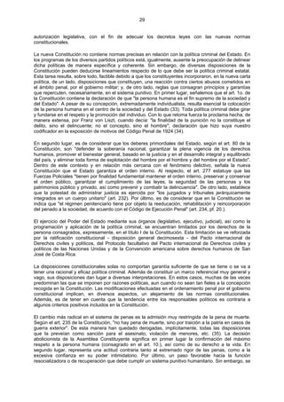 29
autorización legislativa, con el fin de adecuar los decretos leyes con las nuevas normas
constitucionales.
La nueva Constitución no contiene normas precisas en relación con la política criminal del Estado. En
los programas de los diversos partidos políticos está, igualmente, ausente la preocupación de delinear
dicha políticas de manera específica y coherente. Sin embargo, de diversas disposiciones de la
Constitución pueden deducirse lineamientos respecto de lo que debe ser la política criminal estatal.
Esta tarea resulta, sobre todo, factible debido a que los constituyentes incorporaron, en la nueva carta
política, de un lado, disposiciones que constituyen, una reacción contra ciertos abusos cometidos en
el ámbito penal, por el gobierno militar; y, de otro lado, reglas que consagran principios y garantías
que repercuten, necesariamente, en el sistema punitivo. En primer lugar, señalemos que el art. 1o. de
la Constitución contiene la declaración de que "la persona humana es el fin supremo de la sociedad y
del Estado". A pesar de su concepción, extremadamente individualista, resulta esencial la colocación
de la persona humana en el centro de la sociedad y del Estado (33). Toda política criminal debe girar
y fundarse en el respeto y la promoción del individuo. Con lo que retoma fuerza la proclama hecha, de
manera extensa, por Franz von Liszt, cuando decía: "la finalidad de la punición no la constituye el
delito, sino el delincuente; no el concepto, sino el hombre"; declaración que hizo suya nuestro
codificador en la exposición de motivos del Código Penal de 1924 (34).
En segundo lugar, es de considerar que los deberes primordiales del Estado, según el art. 80 de la
Constitución, son "defender la soberanía nacional, garantizar la plena vigencia de los derechos
humanos, promover el bienestar general, basado en la justicia y en el desarrollo integral y equilibrado
del país, y eliminar toda forma de explotación del hombre por el hombre y del hombre por el Estado".
Dentro de este contexto y en relación más cercana con el fenómeno delictivo, señala la nueva
Constitución que el Estado garantiza el orden interno. Al respecto, el art. 277 estatuye que las
Fuerzas Policiales "tienen por finalidad fundamental mantener el orden interno, preservar y conservar
el orden público, garantizar el cumplimiento de las leyes, la seguridad de las personas y los
patrimonios público y privado, así como prevenir y combatir la delincuencia". De otro lado, establece
que la potestad de administrar justicia es ejercida por "los juzgados y tribunales jerárquicamente
integrados en un cuerpo unitario" (art. 232). Por último, es de considerar que en la Constitución se
indica que "el régimen penitenciario tiene por objeto la reeducación, rehabilitación y reincorporación
del penado a la sociedad, de acuerdo con el Código de Ejecución Penal" (art. 234, pf. 20.).
El ejercicio del Poder del Estado mediante sus órganos (legislativo, ejecutivo, judicial), así como la
programación y aplicación de la política criminal, se encuentran limitados por los derechos de la
persona consagrados, expresamente, en el título I de la Constitución. Esta limitación se ve reforzada
por la ratificación constitucional - disposición general decimosexta - del Pacto internacional de
Derechos civiles y políticos, del Protocolo facultativo del Pacto internacional de Derechos civiles y
políticos de las Naciones Unidas y de la Convención americana sobre derechos humanos de San
José de Costa Rica.
La disposiciones constitucionales solas no comportan garantía suficiente de que se tiene o se va a
tener una racional y eficaz política criminal. Además de constituir un marco referencial muy general y
vago, sus disposiciones dan lugar a diversas interpretaciones. En estos casos, muchas de las veces
predominan las que se imponen por razones políticas, aun cuando no sean tan fieles a la concepción
recogida en la Constitución. Las modificaciones efectuadas en el ordenamiento penal por el gobierno
constitucional implican, en diversos aspectos, un alejamiento de las normas constitucionales.
Además, es de tener en cuenta que la tendencia entre los responsables políticos es contraria a
algunos criterios positivos incluidos en la Constitución.
El cambio más radical en el sistema de penas es la admisión muy restringida de la pena de muerte.
Según el art. 235 de la Constitución, "no hay pena de muerte, sino por traición a la patria en casos de
guerra exterior". De esta manera han quedado derogadas, implícitamente, todas las disposiciones
que la preveían como sanción para el asesinato, violación de menores, etc. (35). La decisión
abolicionista de la Asamblea Constituyente significa en primer lugar la confirmación del máximo
respeto a la persona humana (consagrado en el art. 10.), así como de su derecho a la vida. En
segundo lugar, representa una actitud contraria tanto al extremado rigor de las penas, como a la
excesiva confianza en su poder intimidatorio. Por último, un paso favorable hacia la función
resocializadora o de recuperación que debe cumplir un sistema punitivo humanitario. Sin embargo, se
 