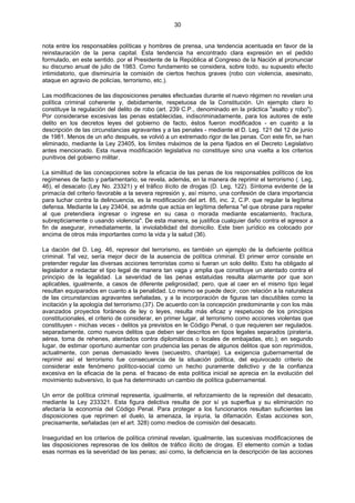 30
nota entre los responsables políticas y hombres de prensa, una tendencia acentuada en favor de la
reinstauración de la pena capital. Esta tendencia ha encontrado clara expresión en el pedido
formulado, en este sentido. por el Presidente de la República al Congreso de la Nación al pronunciar
su discurso anual de julio de 1983. Como fundamento se considera, sobre todo, su supuesto efecto
intimidatorio, que disminuiría la comisión de ciertos hechos graves (robo con violencia, asesinato,
ataque en agravio de policías, terrorismo, etc.).
Las modificaciones de las disposiciones penales efectuadas durante el nuevo régimen no revelan una
política criminal coherente y, debidamente, respetuosa de la Constitución. Un ejemplo claro lo
constituye la regulación del delito de robo (art. 239 C.P., denominado en la práctica "asalto y robo").
Por considerarse excesivas las penas establecidas, indiscriminadamente, para los autores de este
delito en los decretos leyes del gobierno de facto, éstos fueron modificados - en cuanto a la
descripción de las circunstancias agravantes y a las penales - mediante el D. Leg. 121 del 12 de junio
de 1981. Menos de un año después, se volvió a un extremado rigor de las penas. Con este fin, se han
eliminado, mediante la Ley 23405, los límites máximos de la pena fijados en el Decreto Legislativo
antes mencionado. Esta nueva modificación legislativa no constituye sino una vuelta a los criterios
punitivos del gobierno militar.
La similitud de las concepciones sobre la eficacia de las penas de los responsables políticos de los
regímenes de facto y parlamentario, se revela, además, en la manera de reprimir el terrorismo (. Leg,
46), el desacato (Ley No. 23321) y el tráfico ilícito de drogas (D. Leg, 122). Síntoma evidente de la
primacía del criterio favorable a la severa represión y, así mismo, una confesión de clara importancia
para luchar contra la delincuencia, es la modificación del art. 85, inc. 2, C.P. que regular la legítima
defensa. Mediante la Ley 23404, se admite que actúa en legítima defensa "el que obrase para repeler
al que pretendiera ingresar o ingrese en su casa o morada mediante escalamiento, fractura,
subrepticiamente o usando violencia". De esta manera, se justifica cualquier daño contra el agresor a
fin de asegurar, inmediatamente, la inviolabilidad del domicilio. Este bien jurídico es colocado por
encima de otros más importantes como la vida y la salud (36).
La dación del D. Leg. 46, represor del terrorismo, es también un ejemplo de la deficiente política
criminal. Tal vez, sería mejor decir de la ausencia de política criminal. El primer error consiste en
pretender regular las diversas acciones terroristas como si fueran un solo delito. Esto ha obligado al
legislador a redactar el tipo legal de manera tan vaga y amplia que constituye un atentado contra el
principio de la legalidad. La severidad de las penas estatuidas resulta alarmante por que son
aplicables, igualmente, a casos de diferente peligrosidad; pero, que al caer en el mismo tipo legal
resultan equiparados en cuanto a la penalidad. Lo mismo se puede decir, con relación a la naturaleza
de las circunstancias agravantes señaladas, y a la incorporación de figuras tan discutibles como la
incitación y la apología del terrorismo.(37). De acuerdo con la concepción predominante y con los más
avanzados proyectos foráneos de ley o leyes, resulta más eficaz y respetuoso de los principios
constitucionales, el criterio de considerar, en primer lugar, al terrorismo como acciones violentas que
constituyen - michas veces - delitos ya previstos en le Código Penal, o que requieren ser regulados.
separadamente, como nuevos delitos que deben ser descritos en tipos legales separados (piratería,
aérea, toma de rehenes, atentados contra diplomáticos o locales de embajadas, etc.); en segundo
lugar, de estimar oportuno aumentar con prudencia las penas de algunos delitos que son reprimidos,
actualmente, con penas demasiado leves (secuestro, chantaje). La exigencia gubernamental de
reprimir así el terrorismo fue consecuencia de la situación política, del equivocado criterio de
considerar este fenómeno político-social como un hecho puramente delictivo y de la confianza
excesiva en la eficacia de la pena. el fracaso de esta política inicial se aprecia en la evolución del
movimiento subversivo, lo que ha determinado un cambio de política gubernamental.
Un error de política criminal representa, igualmente, el reforzamiento de la represión del desacato,
mediante la Ley 233321. Esta figura delictiva resulta de por sí ya superflua y su eliminación no
afectaría la economía del Código Penal. Para proteger a los funcionarios resultan suficientes las
disposiciones que reprimen el duelo, la amenaza, la injuria, la difamación. Estas acciones son,
precisamente, señaladas (en el art. 328) como medios de comisión del desacato.
Inseguridad en los criterios de política criminal revelan, igualmente, las sucesivas modificaciones de
las disposiciones represoras de los delitos de tráfico ilícito de drogas. El elemento común a todas
esas normas es la severidad de las penas; así como, la deficiencia en la descripción de las acciones
 
