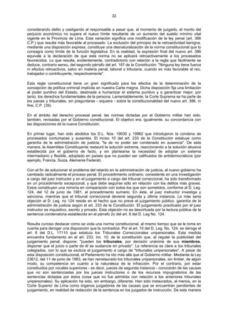 32
considerando delito y castigando al responsable a pesar que, al momento de juzgarlo, el monto del
perjuicio económico no supera el nuevo límite resultante de un aumento del sueldo mínimo vital
vigente en la Provincia de Lima. Esta variación significa una modificación de la ley penal (art. 386
C.P.) que resulta más favorable al procesado. La exclusión del principio de la retroactividad benigna,
mediante una disposición expresa, constituye una desnaturalización de la norma constitucional que lo
consagra como límite de la función legislativa. En la realidad, la expresión final del nuevo art. 386
equivale a la declaración de que esta norma no se aplicará retroactivamente a los procesados
favorecidos. Lo que resulta, evidentemente, contradictorio con relación a la regla que fácilmente se
deduce, contrario sensu, del segundo párrafo del art. 187 de la Constitución: "Ninguna ley tiene fuerza
ni efectos retroactivos, salvo en materia penal, laboral o tributaria, cuando es más favorable al reo,
trabajador o contribuyente, respectivamente".
Esta regla constitucional tiene un gran significado para los efectos de la determinación de la
concepción de política criminal implícita en nuestra Carta magna. Dicha disposición fija una limitación
al poder punitivo del Estado, destinada a humanizar el sistema punitivo y a garantizar mejor, por
tanto, los derechos fundamentales de la persona. Lamentablemente, la Corte Suprema se ha parte de
los jueces y tribunales, sin preguntarse - siquiera - sobre la constitucionalidad del nuevo art. 386, in
fine, C.P. (39).
En el ámbito del derecho procesal penal, las normas dictadas por el Gobierno militar han sido,
también, revisadas por el Gobierno constitucional. El objetivo era, igualmente, su concordancia con
las disposiciones de la nueva Constitución.
En primer lugar, han sido abolidos los D.L. Nos. 19030 y 19962 que introdujeron la condena de
procesados contumaces y ausentes. El inciso 10 del art. 233 de la Constitución estatuye como
garantía de la administración de justicia, "la de no poder ser condenado en ausencia". De esta
manera, la Asamblea Constituyente restauró la solución extrema, reaccionando a la solución abusiva
establecida por el gobierno de facto, y sin plantearse la necesidad de adoptar un sistema
intermediario y flexible, adoptado en países que no pueden ser calificados de antidemocráticos (por
ejemplo, Francia, Suiza, Alemania Federal).
Con el fin de solucionar el problema del retardo en la administración de justicia, el nuevo gobierno ha
cambiado radicalmente el proceso penal. El procedimiento ordinario, consistente en una investigación
a cargo del juez instructor y en el juzgamiento a cargo del tribunal correccional, ha sido transformado
en un procedimiento excepcional, y que debe seguirse sólo en relación con los delitos más graves.
Estos constituyen una minoría en comparación con todos los que son sometidos, conforme al D. Leg.
124, del 12 de junio de 1981, al procedimiento sumario. En éste, el juez instructor investiga y
sanciona, mientras que el tribunal correccional deviene segunda y última instancia. La más seria
objeción al D. Leg. no 124 reside en el hecho que no prevé el juzgamiento público. garantía de la
administración de justicia según el art. 233 de la Constitución. El juzgamiento practicado por el juez
instructor es inquisitivo, escrito y privado. Esta objeción no es desvirtuada por la lectura pública de la
sentencia condenatoria establecida en el párrafo 2o del art. 6 del D. Leg No. 124.
Resulta curioso destacar cómo se viola una norma constitucional, al mismo tiempo que se le toma en
cuenta para derogar una disposición que la contradice. Por el art. 10 del D. Leg. No. 124, se deroga el
art. 6 del D.L. 17110 que estatuía los Tribunales Correccionales unipersonales. Esta medida
encuentra fundamento en el art. 233, inc. 10, de la constitución que, al regular la publicidad del
juzgamiento penal, dispone: "pueden los tribunales, por decisión unánime de sus miembros,
disponer que el juicio o parte de él se sustancie en privado". La referencia es clara a los tribunales
colegiados, con lo que se excluía el juzgamiento a cargo de "tribunales unipersonales". A pesar de
esta disposición constitucional, el Parlamento ha ido más allá que el Gobierno militar. Mediante la Ley
23612, del 11 de junio de 1983, se han reinstaurado los tribunales unipersonales, sin limitar, de algún
modo, su competencia en cuanto a la naturaleza de la infracción. Por el contrario, por estar
constituidos por vocales superiores - es decir, jueces de segunda instancia - conocerán de las causas
que no son sentenciadas por los jueces instructores o de los recursos impugnatorios de las
sentencias dictadas por éstos (cosa que no fue admitida con relación a los anteriores tribunales
unipersonales). Su aplicación ha sido, sin embargo, diferente. Han sido instaurados, al menos, en la
Corte Superior de Lima como órganos juzgadores de las causas que se encuentran pendientes de
juzgamiento, en realidad de redacción de la sentencia en los juzgados de instrucción. De esta manera
 