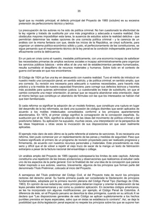 35
Igual que su modelo principal, el defecto principal del Proyecto de 1985 (octubre) es su excesiva
pretensión de perfeccionismo técnico y teórico.
La preocupación de los autores no ha sido de política criminal. No han cuestionado la efectividad de
la ley vigente y tratado de sustituirla por una más pragmática y adecuada a nuestra realidad. Dos
obstáculos mayores imposibilitan esta tarea, la ausencia de estudios sobre la realidad delictiva - que
permitirían determinar las reales opciones de una correcta política criminal - y la carencia de un
análisis con la misma fantasía con que, desde los inicios de la República, se creyó suficiente, para
organizar un sistema político-económico sólido y justo, el perfeccionamiento de las constituciones, se
sigue pensando que el mejoramiento técnico de la ley penal es la condición indispensable para luchar
eficazmente contra la delincuencia.
En un país en crisis como el nuestro, inestable políticamente, con una economía incapaz de satisfacer
las necesidades primarias de amplios sectores sociales e incapaz administrativamente para organizar
los servicios públicos básicos - entre ellos el de una red de establecimientos penales humanizados,
resulta surrealista el despilfarro de recursos materiales y humanos. Sobre todo en el contexto de
guerra civil larvada en que nos encontramos.
El Código de 1924 ya fue una ley en desacuerdo con nuestra realidad. Tuvo el mérito de introducir en
nuestro medio una concepción penal, en sentido estricto, y de política criminal, en sentido amplio, que
era correcta. Su revisión era necesaria para adecuarlo a nuestras necesidades, para hacerlo más
práctico y a la medida de nuestra capacidad financiera; para corregir sus defectos teóricos y hacerlos
más accesible para quienes administran justicia. Lo cuestionable es tratar de substituirlo, sin que el
cambio comporte una mejor orientación; al pensar que se requería abandonar esta orientación, dejar
al mismo tiempo que constituye un abandono de fórmulas con las que los interesados se habían mal
que bien familiarizado.
Si cada reforma va significar la adopción de un modelo foráneo, que constituye una ruptura en lugar
del desarrollo de la ley reformada, se dará una sucesión de códigos disimiles que serán aplicados de
acuerdo a los moldes intelectuales consolidados conforme a los principios aparentemente
abandonados. En 1874, el primer código significó la consagración de la concepción española. Su
sustitución por el de 1924, significó la adopción de las ideas del movimiento de política criminal y del
positivismo italiano. Su aplicación ha supuesto, muchas veces, una interpretación en la perspectiva de
las ideas hispánicas u otras veces la invocación de sus disposiciones sin que sean realmente
aplicadas.
El ejemplo más claro de esto último es la parte referente al sistema de sanciones. Si es necesaria una
reforma, bien pudo comenzar por un replanteamiento de las penas y medidas de seguridad. Paso que
hubiera significado el primero de un programa de revisión proyectado para ser realizado progresiva y
firmemente, de acuerdo con nuestros recursos personales y materiales. Este procedimiento es más
serio y difícil que el de volver a repetir el viejo truco de sacar de la manga un texto de fabricación
extranjera a pesar de la factura nacional del ensamblaje o collage.
Un análisis amplio del Proyecto de 1985 (agosto) sobrepasaría los límites de este capítulo. Además
constituiría una repetición de las breves anotaciones y observaciones que realizamos al estudiar cada
uno de los aspectos de la parte general. Con la finalidad de dar una idea de la concepción que parece
haber inspirado a sus autores, veamos, brevemente, algunos de los principios que forman parte del
denominado Título Preliminar, colocado al inicio del Proyecto.
A semejanza del Título preliminar del Código Civil, el del Proyecto trata de reunir los principios
rectores del derecho penal. Su fuente primaria puede ser considerada la Declaración de principios
fundamentales, adoptada por la primera reunión plenaria del Código Penal Tipo (Santiago de Chile,
1963). En opinión de sus redactores, estos principios deberían inspirar y orientar la elaboración de las
leyes penales latinoamericanas y así como su posterior aplicación. En recientes códigos americanos,
se les ha incorporado con algunas modificaciones; por ejemplo, el Código Penal de Colombia. A
diferencia de éste, en el Proyecto peruano se desvirtúa la idea primigenia, cuando en su artículo X se
declara que "Las disposiciones generales de este Código se aplican supletoriamente a los hechos
punibles previstos en leyes especiales, salvo que en éstas se establezca lo contrario". Así, se deja la
posibilidad que dicha legislación penal especial no respete los principios sobre los que se supone han
 
