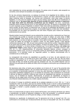 36
sido redactadas las normas generales del proyecto. En países como el nuestro, esta excepción se
convertirá, como siempre ha sucedido, en la regla general.
En las dos primeras disposiciones, se estatuye el principio de la legalidad de los delitos y de las
sanciones. La manera de concebirlo es decimonónica y supone, por tanto, desconocimiento de las
ideas modernas sobre el lenguaje. Las mismas que condicionan, entre otras cosas, la técnica
legislativa, no otra cosa de muestra el hecho que los autores vayan más allá de la Constitución al
establecer que la "ley penal debe describir el hecho punible de manera expresa e inequívoca,
sin dejar duda sobre los elementos constitutivos que los integran". Es como, nuevamente,
pretender reducir el papel del juez al de "un mero aplicador de la ley", sin derecho a interpretarla. Esto
no sería necesario ya que el legislador no debería "dejar duda sobre los elementos constitutivos" del
hecho punible. De esta manera, se desconoce que, ya sea por la anfibología del lenguaje o ya sea
por las variaciones de las situaciones a regular, no es posible imaginar un texto claro "por naturaleza".
Innumerables son los casos que podríamos tirar del mismo Proyecto para mostrar las excesivas
pretensiones de sus autores.
Resulta también ilusoria la limitación que se pretende fijar al poder punitivo, declarando que "para que
una conducta sea punible se requiere que lesiones o ponga en peligro, sin justa causa, el bien
jurídico tutelado". Esta noción de bien jurídico es imprecisa y muy discutida, sobre todo si, en la
parte especial, no se trata de fijarla en lo posible. Cómo definir el bien jurídico "buenas costumbres",
si entre los delitos de corrupción se reprime a quien "en sitio público ejecuta o hace ejecutar
exhibiciones obscenas" (art. 158), de qué modo precisar la idea del bien jurídico "seguridad pública",
si se prevé entre los delitos "contra la salud pública", el hecho de poseer "droga o materia prima en
pequeñas cantidades" y, al mismo tiempo, el declarar que "no es reprimible el que, sin contar con
autorización médica, posee droga en dosis personal para su propio e inmediato consumo" (arts.
276, inc. 5 y 279, respectivamente). El consumidor debutante debería, primero, conseguir la
autorización médica; pues, si ya es un consumidor podría ser reprimido por haber poseído droga sin
autorización. A la autoridad noción de "seguridad pública" no debería reconocérsele sino la
consistencia de un chicle goma.
La consagración del principio de culpabilidad es superfluo si se hace, de este elemento de la
infracción sólo la base y no el límite de la pena. Esto sucede, cuando se dice que "No hay hecho
punible sin culpabilidad" (art. IV, ab initio). Esto parece haber hecho creer a los autores del proyecto
que luego de fijar una escala de penas para los cómplices (art. 43), era posible disponer "que se
aplicará a los partícipes de los delitos de tráfico ilícito de drogas la misma pena que corresponde a los
autores".
No desmerece esta crítica, el hecho que se declare, en el mismo art. IV, que la "ley proscribe toda
forma de responsabilidad objetiva". Así, los autores del Proyecto no han tenido en consideración que,
en la práctica, la denominada pretensión no sirve sino para disimular la represión en base a una
presumible culpabilidad negligente que no es factible de comprobar. Esta constatación ha conducido
a eliminar de algunos proyectos modernos esta mixtura de culpabilidad (por ejemplo, los proyectos
suizos). Con la finalidad de respetar, efectivamente, el principio de culpabilidad, se dispone la
aplicación de las reglas sobre concursos: el autor será reprimido como autor, en concurso ideal, de
una infracción dolosa (lesiones) y de un delito culposo (homicidio).
El artículo VI recoge la prohibición general de la analogía estatuida en el art. 233, inc. 7, de la
Constitución. Esto no es óbice, para que los autores faculten al juez a recurrir a este procedimiento
intelectivo. Así, cuando al describir las lesiones graves se refieren "a cualquier otro daño grave (a) la
salud física o mental"; o cuando completan una incriminación mediante el término "análogo" (arts.
145, 298).
Esto no es desconocido por alguno de los autores del Proyecto, como tampoco del hecho que, teórica
y judicialmente, se admita la aplicación analógica en favor del procesado. La prohibición general
resulta, en la Constitución y en el Proyecto de código, un mero "saludo a la bandera".
Ambiciosa es, igualmente, la declaración que "la ignorancia de la ley no excusa" (art. IX) y su
confirmación en el sentido que "el desconocimiento de la ley es inexcusable" (art. 29), en la medida
 