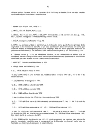 40
sistema punitivo. Sin este estudio, el desarrollo de la doctrina y la elaboración de las leyes penales
continuarán siendo incompletos e improductivos.
1. Ancel, Arch, de polit. crim., 1974, p. 23.
2. ANCEL, Rev. int. de crim, 1975, p. 222.
3. ANCEL, Rev. int. de crim., 1975, p. 226; ZIPF, Kriminalpolitik, p. 2-3. Ver: Rev. int. de d. p., 1978,
No. 1, volumen consagrado a "Política criminal y derecho penal".
4. GIOJA, Ideas para una filosofía, T. II, p. 42.
5. NINO, ¿La ciencias jurídica es científica?, p. 5. Esta autor afirma que la función principal de la
dogmática es la creación de derecho y que esta constatación debe ser tomada en cuenta por
cualquier modelo de investigación jurídica que proponga, más allá de los perjuicios acerca de su
presunto carácter científico. Ver del mismo autor: Responsabilidad penal, p. 65; Introducción, p. 321.
6. Défense sociale, p. 15-16. Es interesante observar, en las afirmaciones la manera que se
establecen las relaciones y los fines de las tres disciplinas mencionadas: debiéndose no descuidar la
calificación que hace en ellas y con la cual no estamos de acuerdo.
7. HURTADO, L'influence de la législation, p. 128.
8. Código Penal, edición oficial, p. 157.
9. D.L. 10976 del 25 de marzo de 1949.
10. Ley 12341 del 10 de junio de 1955; D.L. 17388 del 24 de enero de 1969 y D.L. 18140 del 10 de
febrero de 1970.
11. Ley 15590 del 20 de agosto de 1965.
12. D.L. 18968 del 21 de setiembre de 1971.
13. D.L. 19910 del 30 de enero de 1973.
14. D.L. 10828 del 3 de diciembre de 1974.
15. Ver considerandos del D.L. 17106 del 8 de noviembre de 1968.
16. D.L. 17505 del 18 de marzo de 1969; derogado parcialmente por el D. Leg. 121 del 12 de junio de
1981.
17. D.L. 19030 del 11 de noviembre de 1971 y D.L. 19962 del 27 de marzo de 1973.
18. Ver: D.L. 17106 de 8 de noviembre de 1968; D.L. 17388 del 24 de enero de 1969 D.L. 17716 del
24 de junio de 1969, art. 3 de las disposiciones especiales; D.L. 17816 del 16 de setiembre de 1969,
D.L. 19049 del 30 de noviembre de 1971.
19. D.L. 20490 del 24 de diciembre de 1973. El mismo argumento fue invocado para eliminar la
caución pecuniaria, condición para el otorgamiento de la liberación condicional, hecho que ha
facilitado. por el contrario, la aplicación de esta institución.
 