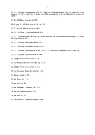 41
20. D.L. 17716 del 24 de junio de 1969; D.L. 18457 del 3 de noviembre de 1970; D.L. 18882 del 15 de
junio de 1971; D.L. 18275 del 15 de abril de 1970, derogado por el D.L. 21954 del 7 de octubre de
1977.
21. D.L. 20583 del 9 de abril de 1974.
22. D. Leg. 121 del 12 de junio de 1981, art. 1è.
23. D. Leg. 330 del 6 de marzo de 1985.
24. D.L. 19030 del 11 de noviembre de 1971.
25. D.L. 19962 del 27 de marzo de 1973. Estas reformas han sido ratificadas mediante el D.L. 21895
del 2 de agosto de 1977.
26. D.L. 17110 del 8 de noviembre de 1971.
27. D.L. 19910 del 30 de enero de 1973, art. 5.
28. D.L. 20828 del 3 de diciembre de 1974, art. 3; D.L. 19910 del 30 de enero de 1973, arts. 2 y 3.
29. D.L. 12060 del 23 de diciembre de 1969.
30. Código Penal, edición oficial, p. 166.
31. Ver: Hurtado, Derecho 1973, No. 30, p. 103.
32. Código Penal, edición oficial, p. 166.
33. Ver: Bernales-Rubio, Constitución, p. 80.
34. Edición oficial, p. 165.
35. Ver Supra, No 11 b.
36. Ver: Infra No. 95.
37. Ver: Hurtado , La Revista 1981, p. 1.
38. Ver: BRICEÑO, Drogas, p. 160.
39. Ver Infra. No. 76.
40. Ver: HURTADO, Ministerio Público, 1984.
 