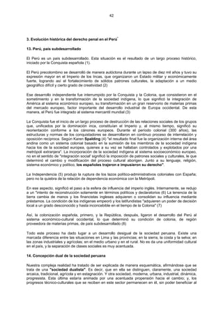 42
3. Evolución histórica del derecho penal en el Perú*
13. Perú, país subdesarrollado
El Perú es un país subdesarrollado. Esta situación es el resultado de un largo proceso histórico,
iniciado por la Conquista española (1).
El Perú precolombino se desarrolló de manera autóctona durante un lapso de diez mil años y tuvo su
expresión mayor en el Imperio de los Incas, que organizaron un Estado militar y económicamente
fuerte, logrando así el fortalecimiento de sólidos patrones culturales, la adaptación a un medio
geográfico difícil y cierto grado de creatividad (2)
Ese desarrollo independiente fue interrumpido por la Conquista y la Colonia, que consistieron en el
sometimiento y en la transformación de la sociedad indígena, lo que significó la integración de
América al sistema económico europeo, su transformación en un gran reservorio de materias primas
del mercado europeo, factor importante del desarrollo industrial de Europa occidental. De esta
manera, el Perú fue integrado al sistema mercantil mundial (3)
La Conquista fue el inicio de un largo proceso de destrucción de las relaciones sociales de los grupos
que, unificados por la dominación inca, constituían el Imperio y, al mismo tiempo, significó su
reorientación conforme a los cánones europeos. Durante el período colonial (300 años), las
estructuras y normas de los conquistadores se desarrollaron en continuo proceso de interrelación y
oposición recíproca. Según Karen Spalding (4) "el resultado final fue la organización interna del área
andina como un sistema colonial basado en la sumisión de los miembros de la sociedad indígena
hacia los de la sociedad europea, quienes a su vez se hallaban controlados y explotados por una
metrópoli extranjera". La incorporación de la sociedad indígena al sistema socioeconómico europeo,
no en el sentido de "integración social' significó la imposición de patrones sociales y culturales, le que
determinó el cambio y modificación del proceso cultural aborigen. Junto a su lenguaje, religión,
sistema económico y político, los españoles trajeron e impusieron su derecho".
La Independencia (5) produjo la ruptura de los lazos político-administrativos coloniales con España;
pero no la quiebra de la relación de dependencia económica con la Metrópoli.
En ese aspecto, significó el paso a la esfera de influencia del imperio inglés. Internamente, se redujo
a un "intento de reconstrucción solamente en términos políticos y declaratorios (6) La tenencia de la
tierra cambia de manos y los financistas ingleses adquieren o consolidan su influencia mediante
préstamos. La condición de los indígenas empeoró y los latifundistas "adquieren un poder de decisión
local a un grado desconocido y hasta inconcebible en el tiempo de la Colonia" (7)
Así, la colonización española, primero, y la República, después, ligaron el desarrollo del Perú al
sistema económico-cultural occidental, lo que determinó su condición de colonia, de región
proveedora de materias primas, de país subdesarrollado (8)
Todo este proceso ha dado lugar a un desarrollo desigual de la sociedad peruana. Existe una
marcada diferencia entre las situaciones en Lima y las provincias; en la sierra, la costa y la selva; en
las zonas industriales y agrícolas; en el medio urbano y en el rural. No es da una uniformidad cultural
en el país, y la separación de clases sociales es muy acentuada.
14. Concepción dual de la sociedad peruana
Nuestra compleja realidad ha tratado de ser explicada de manera esquemática, afirmándose que se
trata de una "sociedad dualista". Es decir, que en ella se distinguen, claramente, una sociedad
arcaica, tradicional, agrícola y en estagnación. Y otra sociedad, moderna, urbana, industrial, dinámica,
progresista. Esta última estaría animada por una acentuada propensión hacia el cambio; y, los
progresos técnico-culturales que se reciben en este sector permanecen en él, sin poder beneficiar al
 