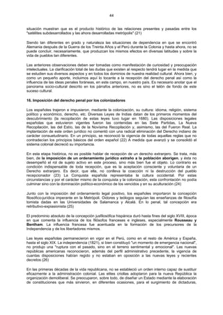 44
situación muestran que es el producto histórico de las relaciones presentes y pasadas entre los
"satélites subdesarrollados y las ahora desarrolladas metrópolis" (21)
Siendo tan diferentes en grado y naturaleza las situaciones de dependencia en que se encontró
Alemania después de la Guerra de los Treinta Años y el Perú durante la Colonia y hasta ahora, no se
puede concluir, necesariamente, que produzcan los mismos efectos en diversas latitudes y sobre la
vida de pueblos tan diferentes.
Las anteriores observaciones deben ser tomadas como manifestación de curiosidad y preocupación
intelectuales. La clarificación total de las dudas que existen al respecto tendrá lugar en la medida que
se estudien sus diversos aspectos y en todos los dominios de nuestra realidad cultural. Ahora bien, y
como un pequeño aporte, incluimos aquí lo tocante a la recepción del derecho penal así como la
influencia de las ideas penales foráneas, en este campo, en nuestro país. Es necesario anotar que el
panorama socio-cultural descrito en los párrafos anteriores, no es sino el telón de fondo de este
suceso cultural.
16. Imposición del derecho penal por los colonizadores
Los españoles trajeron e impusieron, mediante la colonización, su cultura: idioma, religión, sistema
político y económico, derecho, etc. Diversas Leyes de Indias datan de los primeros momentos del
descubrimiento (la recopilación de estas leyes tuvo lugar en 1680). Las disposiciones legales
españolas que estuvieron vigentes fueron las contenidas en las Siete Partidas, La Nueva
Recopilación, las del Estío, las de la Novísima Recopilación y, asimismo, las del Fueron Real. La
implantación de este orden jurídico no comentó con una radical eliminación del Derecho indiano de
carácter consuetudinario. En un principio, se reconoció la vigencia de todas aquellas reglas que no
contradecían los principios básicos del orden español (22) A medida que avanzó y se consolidó el
sistema colonial decreció su importancia.
En esta etapa histórica, no es posible hablar de recepción de un derecho extranjero. Se trata, más
bien, de la imposición de un ordenamiento jurídico extraño a la población aborigen, y ésta no
desempeñó el rol de sujeto activo en este proceso, sino más bien fue el objeto. Lo contrario es
condición indispensable de toda recepción, que es la aceptación consciente y voluntaria de un
Derecho extranjero. Es decir, que ella, no conlleva la coacción ni la destrucción del pueblo
recepcionador (23) La Conquista española representaba la cultura occidental. Por estas
circunstancias y por el carácter mismo de la conquista y la colonización, esta confrontación no podía
culminar sino con la dominación político-económico de los vencidos y en su aculturación (24)
Junto con la imposición del ordenamiento legal positivo, los españoles importaron la concepción
filosófico-jurídica imperante en la Metrópoli. Oidores y teólogos seguían las enseñanzas de filosofía
tomista dadas en las Universidades de Salamanca y Alcalá. En lo penal, tal concepción era
retributivo-expiasionista (25)
El predominio absoluto de la concepción jusfilosófica hispánica duró hasta fines del siglo XVIII, época
en que comenta la influencia de los filósofos franceses e ingleses, especialmente Rousseau y
Bentham. La influencia francesa fue acentuada en la formación de los precursores de la
Independencia y de los libertadores mismos.
Las leyes españolas permanecieron en vigor en el Perú, como en el resto de América y España,
hasta el siglo XIX. La independencia (1821), si bien constituyó "un momento de emergencia nacional",
no produjo una "ruptura con el pasado, sino en el terreno sentimental y emocional". Las nuevas
repúblicas americanas reconocieron, además del perfil administrativo precedente, la vigencia de
cuantas disposiciones habían regido y no estaban en oposición a las nuevas leyes y recientes
decretos (26)
En las primeras décadas de la vida republicana, no se estableció un orden interno capaz de sustituir
eficazmente a la administración colonial. Las elites criollas adoptaron para la nueva República la
organización demoliberal. Se preocuparon, sobre todo, de diseñar un Estado mediante la elaboración
de constituciones que más sirvieron, en diferentes ocasiones, para el surgimiento de dictaduras,
 