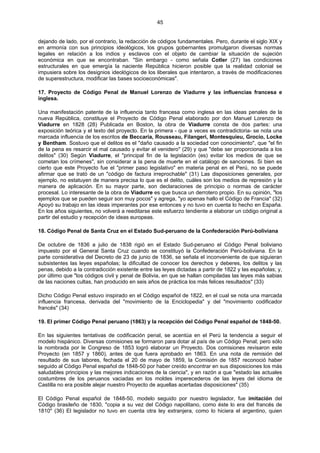 45
dejando de lado, por el contrario, la redacción de códigos fundamentales. Pero, durante el siglo XIX y
en armonía con sus principios ideológicos, los grupos gobernantes promulgaron diversas normas
legales en relación a los indios y esclavos con el objeto de cambiar la situación de sujeción
económica en que se encontraban. "Sin embargo - como señala Cotler (27) las condiciones
estructurales en que emergía la naciente República hicieron posible que la realidad colonial se
impusiera sobre los designios ideológicos de los liberales que intentaron, a través de modificaciones
de superestructura, modificar las bases socioeconómicas".
17. Proyecto de Código Penal de Manuel Lorenzo de Viadurre y las influencias francesa e
inglesa.
Una manifestación patente de la influencia tanto francesa como inglesa en las ideas penales de la
nueva República, constituye el Proyecto de Código Penal elaborado por don Manuel Lorenzo de
Viadurre en 1828 (28) Publicada en Boston, la obra de Viadurre consta de dos partes: una
exposición teórica y el texto del proyecto. En la primera - que a veces es contradictoria- se nota una
marcada influencia de los escritos de Beccaria, Rousseau, Filangeri, Montesquieu, Grocio, Locke
y Bentham. Sostuvo que el delitos es el "daño causado a la sociedad con conocimiento", que "el fin
de la pena es resarcir el mal causado y evitar el venidero" (29) y que "debe ser proporcionada a los
delitos" (30) Según Viadurre, el "principal fin de la legislación (es) evitar los medios de que se
cometan los crímenes", sin considerar a la pena de muerte en el catálogo de sanciones. Si bien es
cierto que este Proyecto fue el "primer paso legislativo" en materia penal en el Perú, no se puede
afirmar que se trató de un "código de factura irreprochable" (31) Las disposiciones generales, por
ejemplo, no estatuyen de manera precisa lo que es el delito, cuáles son los medios de represión y la
manera de aplicación. En su mayor parte, son declaraciones de principio o normas de carácter
procesal. Lo interesante de la obra de Viadurre es que busca un derrotero propio. En su opinión, "los
ejemplos que se pueden seguir son muy pocos" y agrega, "yo apenas hallo el Código de Francia" (32)
Apoyó su trabajo en las ideas imperantes por ese entonces y no tuvo en cuenta lo hecho en España.
En los años siguientes, no volverá a reeditarse este esfuerzo tendiente a elaborar un código original a
partir del estudio y recepción de ideas europeas.
18. Código Penal de Santa Cruz en el Estado Sud-peruano de la Confederación Perú-boliviana
De octubre de 1836 a julio de 1838 rigió en el Estado Sud-peruano el Código Penal boliviano
impuesto por el General Santa Cruz cuando se constituyó la Confederación Perú-boliviana. En la
parte considerativa del Decreto de 23 de junio de 1836, se señala el inconveniente de que siguieran
subsistentes las leyes españolas; la dificultad de conocer los derechos y deberes, los delitos y las
penas, debido a la contradicción existente entre las leyes dictadas a partir de 1822 y las españolas; y,
por último que "los códigos civil y penal de Bolivia, en que se hallan compiladas las leyes más sabias
de las naciones cultas, han producido en seis años de práctica los más felices resultados" (33)
Dicho Código Penal estuvo inspirado en el Código español de 1822, en el cual se nota una marcada
influencia francesa, derivada del "movimiento de la Enciclopedia" y del "movimiento codificador
francés" (34)
19. El primer Código Penal peruano (1863) y la recepción del Código Penal español de 1848-50.
En las siguientes tentativas de codificación penal, se acentúa en el Perú la tendencia a seguir el
modelo hispánico. Diversas comisiones se formaron para dotar al país de un Código Penal; pero sólo
la nombrada por le Congreso de 1853 logró elaborar un Proyecto. Dos comisiones revisaron este
Proyecto (en 1857 y 1860), antes de que fuera aprobado en 1863. En una nota de remisión del
resultado de sus labores, fechada el 20 de mayo de 1859, la Comisión de 1857 reconoció haber
seguido al Código Penal español de 1848-50 por haber creído encontrar en sus disposiciones los más
saludables principios y las mejores indicaciones de la ciencia", y en razón a que "estado las actuales
costumbres de los peruanos vaciadas en los moldes imperecederos de las leyes del idioma de
Castilla no era posible alejar nuestro Proyecto de aquellas acertadas disposiciones" (35)
El Código Penal español de 1848-50, modelo seguido por nuestro legislador, fue imitación del
Código brasileño de 1830, "copia a su vez del Código napolitano, como éste lo era del francés de
1810" (36) El legislador no tuvo en cuenta otra ley extranjera, como lo hiciera el argentino, quien
 