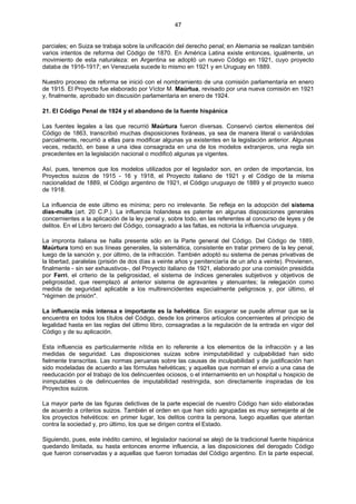 47
parciales; en Suiza se trabaja sobre la unificación del derecho penal; en Alemania se realizan también
varios intentos de reforma del Código de 1870. En América Latina existe entonces, igualmente, un
movimiento de esta naturaleza: en Argentina se adoptó un nuevo Código en 1921, cuyo proyecto
databa de 1916-1917; en Venezuela sucede lo mismo en 1921 y en Uruguay en 1889.
Nuestro proceso de reforma se inició con el nombramiento de una comisión parlamentaria en enero
de 1915. El Proyecto fue elaborado por Víctor M. Maúrtua, revisado por una nueva comisión en 1921
y, finalmente, aprobado sin discusión parlamentaria en enero de 1924.
21. El Código Penal de 1924 y el abandono de la fuente hispánica
Las fuentes legales a las que recurrió Maúrtura fueron diversas. Conservó ciertos elementos del
Código de 1863, transcribió muchas disposiciones foráneas, ya sea de manera literal o variándolas
parcialmente, recurrió a ellas para modificar algunas ya existentes en la legislación anterior. Algunas
veces, redactó, en base a una idea consagrada en una de los modelos extranjeros, una regla sin
precedentes en la legislación nacional o modificó algunas ya vigentes.
Así, pues, tenemos que los modelos utilizados por el legislador son, en orden de importancia, los
Proyectos suizos de 1915 - 16 y 1918, el Proyecto italiano de 1921 y el Código de la misma
nacionalidad de 1889, el Código argentino de 1921, el Código uruguayo de 1889 y el proyecto sueco
de 1918.
La influencia de este último es mínima; pero no irrelevante. Se refleja en la adopción del sistema
días-multa (art. 20 C.P.). La influencia holandesa es patente en algunas disposiciones generales
concernientes a la aplicación de la ley penal y, sobre todo, en las referentes al concurso de leyes y de
delitos. En el Libro tercero del Código, consagrado a las faltas, es notoria la influencia uruguaya.
La impronta italiana se halla presente sólo en la Parte general del Código. Del Código de 1889,
Maúrtura tomó en sus líneas generales, la sistemática, consistente en tratar primero de la ley penal,
luego de la sanción y, por último, de la infracción. También adoptó su sistema de penas privativas de
la libertad, paralelas (prisión de dos días a veinte años y penitenciaría de un año a veinte). Provienen,
finalmente - sin ser exhaustivos-, del Proyecto italiano de 1921, elaborado por una comisión presidida
por Ferri, el criterio de la peligrosidad, el sistema de índices generales subjetivos y objetivos de
peligrosidad, que reemplazó al anterior sistema de agravantes y atenuantes; la relegación como
medida de seguridad aplicable a los multireincidentes especialmente peligrosos y, por último, el
"régimen de prisión".
La influencia más intensa e importante es la helvética. Sin exagerar se puede afirmar que se la
encuentra en todos los títulos del Código, desde los primeros artículos concernientes al principio de
legalidad hasta en las reglas del último libro, consagradas a la regulación de la entrada en vigor del
Código y de su aplicación.
Esta influencia es particularmente nítida en lo referente a los elementos de la infracción y a las
medidas de seguridad. Las disposiciones suizas sobre inimputabilidad y culpabilidad han sido
fielmente transcritas. Las normas peruanas sobre las causas de inculpabilidad y de justificación han
sido modeladas de acuerdo a las fórmulas helvéticas; y aquellas que norman el envío a una casa de
reeducación por el trabajo de los delincuentes ociosos, o el internamiento en un hospital u hospicio de
inimputables o de delincuentes de imputabilidad restringida, son directamente inspiradas de los
Proyectos suizos.
La mayor parte de las figuras delictivas de la parte especial de nuestro Código han sido elaboradas
de acuerdo a criterios suizos. También el orden en que han sido agrupadas es muy semejante al de
los proyectos helvéticos: en primer lugar, los delitos contra la persona, luego aquellas que atentan
contra la sociedad y, pro último, los que se dirigen contra el Estado.
Siguiendo, pues, este inédito camino, el legislador nacional se alejó de la tradicional fuente hispánica
quedando limitada, su hasta entonces enorme influencia, a las disposiciones del derogado Código
que fueron conservadas y a aquellas que fueron tomadas del Código argentino. En la parte especial,
 