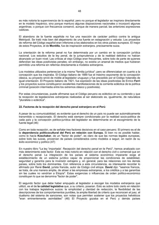 48
es más notoria la supervivencia de lo español; pero no porque el legislador se inspirara directamente
en le modelo hispánico, sino porque mantuvo algunas disposiciones nacionales o incorporó algunas
argentinas; o porque con frecuencia conservó, aunque de manera parcial, las anteriores expresiones
castizas.
El abandono de la fuente española no fue una reacción de carácter político contra la antigua
Metrópoli. Se trató más bien del alejamiento de una fuente en estagnación y vetusta. Los proyectos
de reforma del Código español eran inferiores a los elaborados en los otros países europeos. El mejor
de estos Proyectos, el de Montilla, fue de inspiración extranjera, precisamente suiza.
La orientación de la reforma penal no fue determinada por un cambio en la concepción jurídica
nacional. Los estudios de la ley penal, de la jurisprudencia y de la realidad delictiva no habían
alcanzado un buen nivel. Las críticas al viejo Código eran frecuentes, sobre todo de parte de quienes
defendían las ideas positivistas penales; sin embargo, no existía un arsenal de medios que hubieran
permitido una reforma sin referirse directamente a modelos extranjeros.
Los modelos utilizados pertenecían a la misma "familia jurídica"; pero se diferenciaban en cuanto a la
concepción que los inspiraba. El Código italiano de 1889 fue el máximo exponente de la concepción
clásica, su proyecto sirvió de molde al legislador uruguayo y fue precedido por el Código holandés de
igual orientación. El Proyecto italiano de 1921, fue expresión de las ideas positivistas de Enrico Ferri
y los proyectos suizos constituyeron excelentes manifestaciones de la corriente ecléctica de la política
criminal (posición intermedia entre los extremos clásico y positivista).
Por estas circunstancias, puede afirmarse que el Código peruano es ecléctico en su contenido y que
la recepción de legislaciones extranjeras realizadas al ser elaborado es, igualmente, de naturaleza
"pluralista o ecléctica".
22. Factores de la recepción del derecho penal extranjero en el Perú
A pesar de su comunicabilidad, es evidente que el derecho de un país no puede ser automáticamente
transmitido o recepcionado. El derecho está siempre condicionado por la realidad socio-política de
cada país y la concepción político-jurídica del legislador es determinante en el escogimiento de la
fuente legal (46)
Como en toda recepción, es de señalar tres factores decisivos en el caso peruano. El primero es el de
la dependencia políticocultural del Perú en relación con Europa. Si bien no es posible hablar,
como lo hacía Koschaker, de un "factor de poder", es claro de que las normas legales europeas,
sobre todo las suizas, provenían de países considerados como modelos a seguir, en razón de su
éxito económico y político (47)
En nuestro libro "La ley 'importada'. Recepción del derecho penal en le Perú", hemos analizado con
más detenimiento este factor. Este es más notorio en relación con el derecho civil o comercial que en
el derecho penal. La integración de los países al sistema económico imperante exige el
establecimiento de un sistema jurídico capaz de proporcionar las condiciones de estabilidad,
seguridad y garantía para la inversión extrajera y, en general, para las relaciones con los demás
países, sobre todo los dominantes. Con referencia a esta circunstancia, es interesante recordar lo
afirmado por René David, jurista francés, autor de Código civil etíope. David dijo: "seamos francos,
se trata, de una manera amplia, de atraer a las empresas extranjeras, a los créditos y a las garantías
sin las cuales no vendrían a Etiopía". Estas exigencias o influencias de orden político-económico
constituyen lo que se denomina "factor de poder".
El segundo factor que debe haber empujado al legislador a escoger los modelos extranjeros que
utilizó, es el de la calidad legislativa que, a su criterio, poseían. Esto es sobre todo cierto en relación
con los trabajos legislativos suizos: la simplicidad y claridad de redacción, la flexibilidad de las
descripciones de los comportamientos punibles, la amplia libertad de criterio que reconocen al juez, el
dualismo del sistema de sanciones, son notas que permiten sostener que los proyectos helvéticos
"eran eminentemente asimilables" (48) El Proyecto gozaba en el Perú y demás países
 