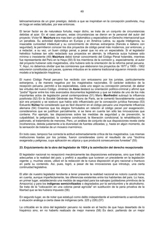 49
latinoamericanos de un gran prestigio, debido a que se inspiraban en la concepción positivista, muy
en boga en estas latitudes, por ese entonces.
El tercer factor es de naturaleza fortuita; mejor dicho, se trata de un conjunto de circunstancias
debidas al azar. En el caso peruano, estas circunstancias se dieron en la personal del autor del
proyecto: Víctor M. Maúrtura era mas bien un diplomático y especialista en Derecho internacional que
un penalista. Su actividad diplomática en Europa y en América Latina, su aguda inteligencia, su
insaciable curiosidad intelectual y su conocimiento de idiomas extranjeros (francés e italiano con
seguridad), le permitieron conocer los dos proyectos de código penal más modernos, por entonces, y
a redactar, a su vez, un buen código penal, a pesar que no era un especialista. Si el legislador
helvético hubiese tan sólo redactado sus proyectos en alemán, la influencia suiza hubiese sido
mínima o inexistente (49) Maúrtura debió tomar conocimiento del Código Penal holandés, mientras
fue representante del Perú en la Haya (50) Si los miembros de la comisión y, especialmente, el autor
del proyecto hubieran sido magistrados, otra hubiera sido la orientación de la reforma penal peruana.
Y, Aquí, no debemos olvidar que las comisiones que elaboraron los proyectos de 1877 y 1900 - 1902
estuvieron constituidas por jueces, quienes imbuidos en le sistema tradicional siguieron mirando como
modelo a la legislación hispánica.
El nuevo Código Penal peruano fue recibido con entusiasmo por los juristas, particularmente
extranjeros, y de manera negativa por los magistrados nacionales. El carácter ecléctico de la
recepción peruana, permitió a los especialistas, cada uno según su concepción personal, de alabar
las virtudes del nuevo Código. Jiménez de Asúa destacó su orientación político-criminal y afirmó que
"podía" figurar entre los más avanzados documentos legislativos y que se trataba de uno de los más
importantes actos de legislación penal contemporánea (51) Mario Manfredini subrayó la influencia
positivista (52) En la Société Générale des Prisons de Paris, se le comentó favorablemente cuando
aún era proyecto y se sostuvo que había sido influenciado por la concepción jurídica francesa (53)
Estuardo Núñez ha considerado que es fácil discernir en el código peruano una importante influencia
alemana (54) Creemos que los elogios formulados en relación al código pecan por exageración;
consideramos que se justifican parcialmente, si se tiene en cuenta tan sólo las innovaciones que
contiene. Por ejemplo, las disposiciones sobre las medidas de seguridad y de prevención, la
culpabilidad, la peligrosidad, la condena condicional, la liberación condicional, la rehabilitación, el
patronato, el tratamiento de menores, Pero, un análisis de conjunto de sus disposiciones revela cierta
incoherencia, debida justamente a la diversidad de fuentes utilizadas; y, hasta en algún momento, da
la sensación de tratarse de un mosaico inarmónico.
En todo caso, tampoco fue correcta la actitud extremadamente crítica de los magistrados. Las mismas
instituciones loadas por los juristas, fueron consideradas como el resultado de una "doctrina
exagerada y peligrosa, cuya aplicación es utópica y que producirá consecuencias funestas" (55)
23. Enjuiciamiento de la obra del legislador de 1924 y la asimilación del derecho recepcionado
El legislador nacional no recepcionó mecánicamente las disposiciones extranjeras, sino que trató de
adecuarlas a la realidad del país; y prefirió a aquellas que tuvieran un precedente en la legislación
vigente; y, muchas veces, utilizó en la redacción de la nueva disposición el giro nacional o mantuvo
en parte su contenido. Así, pues, logró, a pesar de las innovaciones que introdujo, una cierta
continuidad legislativa.
El afán de nuestro legislador tendiente a tener presente la realidad nacional es notorio cuando toma
en cuenta, aunque imperfectamente, las diferencias existentes entre los habitantes del país. Lo hace,
en primer lugar, estableciendo una medida de seguridad para los salvajes (pobladores primitivos de la
Amazonía) y para los indígenas semicivilizados o degradados por la servidumbre y le alcoholismo.
Se trata de la "colocación en una colonia penal agrícola" en sustitución de la pena privativa de la
libertad que se les hubiera impuesto (56)
En segundo lugar, es de notar que estatuyó como delito independiente el sometimiento a servidumbre
o situación análoga a cierta clase de indígenas (arts. 225 y 226) (57)
La criticable en la obra del legislador peruano no reside en el hecho de que haya desertado de lo
hispánico sino, en no haberlo realizado de mejor manera (58) Es decir, partiendo de un mejor
 