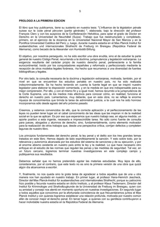 5
PROLOGO A LA PRIMERA EDICION
El libro que hoy publicamos, tiene su sustento en nuestra tesis: "L'influence de la législation pénale
suisse sur le code pénal péruvien (partie générale) ", elaborada, bajo la dirección del profesor
François Clerc y con los auspicios de la Confederación Helvética, para optar el grado de Doctor en
Derecho en la Universidad de Neuchâtel (Suiza). Trabajo que fue reestructurado y completado,
primero, en el ejercicio de la docencia en la Universidad Nacional Mayor de San Marcos y en la
Pontifica Universidad Católica del Perú; y, luego, durante nuestra estadía en el Max Planck Institut für
auslaendisches und internacionales Strafrecht de Freiburg im Breisgau (República Federal de
Alemania), como becado de la Alexander von Humboldt-Stifung.
El objetivo, por nosotros perseguido, no ha sido escribir una obra erudita, sino el de estudiar la parte
general de nuestro Código Penal, recurriendo a la doctrina, jurisprudencia y legislación extranjeras. La
exigencia resultante del carácter propio de nuestro derecho penal, perteneciente a la familia
eurocontinental, traído por los conquistadores españoles y reformado y perfeccionado mediante la
recepción de otros modelos legales foráneos, -ha hecho que recurramos a una diversidad de fuentes
bibliográficas y legales.
Por otro lado, la consulta necesaria de la doctrina y legislación extranjeras, motivada, también, por el
nivel en que se encuentran los estudios penales en nuestro país, no ha sido realizada
indiscriminadamente. Se ha hecho teniendo en cuenta la fuente legal en que se inspiró nuestro
legislador para elaborar la disposición comentada, y en la medida en que era indispensable para su
mejor comprensión. Por ello, y con el mismo fin y a igual nivel, hemos recurrido a la jurisprudencia de
la Corte Suprema, uno de los medios más efectivos para conocer cómo, en realidad, funciona el
derecho en nuestro país. Lamentamos, muy deberás, que en esta obra, no se refleje la enorme
riqueza de conocimientos que brinda la tarea de administrar justicia, a la cual nos ha sido honroso
incorporarnos sólo desde agosto del año próximo pasado.
Creemos, y estamos convencidos de ello, que la correcta aplicación y el perfeccionamiento de las
leyes no pueden tener lugar sin el cabal conocimiento de las ideas que las inspiran ni de la realidad
social en la que se aplican. Es por eso que esperamos que nuestro trabajo sea, en alguna medida, un
aporte positivo a esta ingente, necesaria e imprescindible tarea. No sólo como fuente de consulta
para jueces, abogados y alumnos de derecho; sino, fundamentalmente, como elemento motivador
para la realización de otros trabajos que, desde una perspectiva crítica, corrijan defectos y completen
lagunas de nuestro libro.
Los principios fundamentales del derecho penal, la ley penal y el delito son los tres grandes temas
tratados en este libro. Hemos dejado de lado exprofesamente la sanción. Y esto sobre todo, por la
relevancia y autonomía alcanzada por los estudios del sistema de sanciones y de su ejecución, y por
el enorme abismo existente en nuestro país entre la ley y la realidad. Lo que hace necesario otro
enfoque en el estudio de las normas que regulan las penas y las medidas de seguridad. Tal vez, en
un futuro cercano, logremos terminar nuestras investigaciones en este complejo campo y
publiquemos sus resultados.
Debemos señalar que no hemos pretendido agotar las materias estudiadas. Muy lejos de ello,
consideramos, por el contrario, que este texto no es sino la primera versión de una obra que quizá
algún día alcancemos a escribir.
Y, finalmente, no nos queda sino la grata tarea de agradecer a todos aquellos que de una u otra
manera nos han ayudado en nuestro trabajo. En primer lugar, al profesor Hans-Heinrich Jescheck,
Director del Max Planck-lnstitut für auslaendisches und internationales Strafrecht, porque su patrocinio
hizo posible y fecunda nuestra estadía en dicho Instituto, y al profesor Klaus Tiedemann, Director del
Institut für Kriminologie und Strafvollzugkunde de la Universidad de Freiburg im Breisgau, quien con
su amistad y consejo nos alentó en momento oportuno en nuestras investigaciones. En segundo lugar
a todos aquellos que conocimos por la afortunada coincidencia de que frecuentáramos juntos el Max
Planck Institut y con quienes logramos establecer una relación profunda, motivada por nuestro común
afán de conocer mejor el derecho penal. En tercer lugar, a quienes con su gentileza contribuyeron a
hacer inolvidable nuestra estadía en la República Federal de Alemania.
 