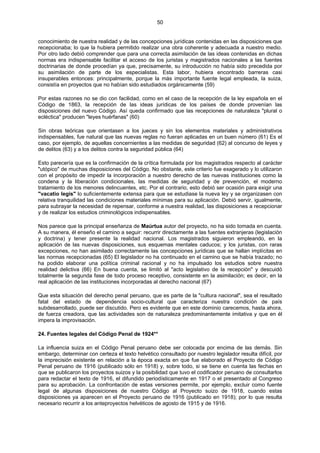 50
conocimiento de nuestra realidad y de las concepciones jurídicas contenidas en las disposiciones que
recepcionaba; lo que la hubiera permitido realizar una obra coherente y adecuada a nuestro medio.
Por otro lado debió comprender que para una correcta asimilación de las ideas contenidas en dichas
normas era indispensable facilitar el acceso de los juristas y magistrados nacionales a las fuentes
doctrinarias de donde procedían ya que, precisamente, su introducción no había sido precedida por
su asimilación de parte de los especialistas. Esta labor, hubiera encontrado barreras casi
insuperables entonces: principalmente, porque la más importante fuente legal empleada, la suiza,
consistía en proyectos que no habían sido estudiados orgánicamente (59)
Por estas razones no se dio con facilidad, como en el caso de la recepción de la ley española en el
Código de 1863, la recepción de las ideas jurídicas de los países de donde provenían las
disposiciones del nuevo Código. Así queda confirmado que las recepciones de naturaleza "plural o
ecléctica" producen "leyes huérfanas" (60)
Sin obras teóricas que orientasen a los jueces y sin los elementos materiales y administrativos
indispensables, fue natural que las nuevas reglas no fueran aplicadas en un buen número (61) Es el
caso, por ejemplo, de aquellas concernientes a las medidas de seguridad (62) al concurso de leyes y
de delitos (63) y a los delitos contra la seguridad pública (64)
Esto parecería que es la confirmación de la crítica formulada por los magistrados respecto al carácter
"utópico" de muchas disposiciones del Código. No obstante, este criterio fue exagerado y lo utilizaron
con el propósito de impedir la incorporación a nuestro derecho de las nuevas instituciones como la
condena y la liberación condicionales, las medidas de seguridad y de prevención, el moderno
tratamiento de los menores delincuentes, etc. Por el contrario, esto debió ser ocasión para exigir una
"vacatio legis" lo suficientemente extensa para que se estudiase la nueva ley y se organizasen con
relativa tranquilidad las condiciones materiales mínimas para su aplicación. Debió servir, igualmente,
para subrayar la necesidad de repensar, conforme a nuestra realidad, las disposiciones a recepcionar
y de realizar los estudios criminológicos indispensables.
Nos parece que la principal enseñanza de Maúrtua autor del proyecto, no ha sido tomada en cuenta.
A su manera, él enseño el camino a seguir: recurrir directamente a las fuentes extranjeras (legislación
y doctrina) y tener presente la realidad nacional. Los magistrados siguieron empleando, en la
aplicación de las nuevas disposiciones, sus esquemas mentales caducos; y los juristas, con raras
excepciones, no han asimilado correctamente las concepciones jurídicas que se hallan implícitas en
las normas recepcionadas (65) El legislador no ha continuado en el camino que se había trazado; no
ha podido elaborar una política criminal racional y no ha impulsado los estudios sobre nuestra
realidad delictiva (66) En buena cuenta, se limitó al "acto legislativo de la recepción" y descuidó
totalmente la segunda fase de todo proceso receptivo, consistente en la asimilación; es decir, en la
real aplicación de las instituciones incorporadas al derecho nacional (67)
Que esta situación del derecho penal peruano, que es parte de la "cultura nacional", sea el resultado
fatal del estado de dependencia socio-cultural que caracteriza nuestra condición de país
subdesarrollado, puede ser discutido. Pero es evidente que en este dominio carecemos, hasta ahora,
de fuerza creadora, que las actividades son de naturaleza predominantemente imitativa y que en él
impera la improvisación.
24. Fuentes legales del Código Penal de 1924**
La influencia suiza en el Código Penal peruano debe ser colocada por encima de las demás. Sin
embargo, determinar con certeza el texto helvético consultado por nuestro legislador resulta difícil, por
la imprecisión existente en relación a la época exacta en que fue elaborado el Proyecto de Código
Penal peruano de 1916 (publicado sólo en 1918) y, sobre todo, si se tiene en cuenta las fechas en
que se publicaron los proyectos suizos y la posibilidad que tuvo el codificador peruano de consultarlos
para redactar el texto de 1916, el difundido periodísticamente en 1917 o el presentado al Congreso
para su aprobación. La confrontación de estas versiones permite, por ejemplo, excluir como fuente
legal de algunas disposiciones de nuestro Código al Proyecto suizo de 1918, cuando estas
disposiciones ya aparecen en el Proyecto peruano de 1916 (publicado en 1918); por lo que resulta
necesario recurrir a los anteproyectos helvéticos de agosto de 1915 y de 1916.
 