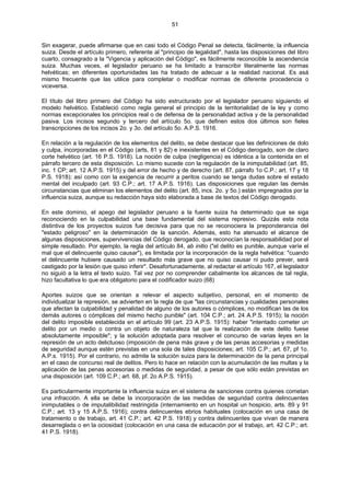 51
Sin exagerar, puede afirmarse que en casi todo el Código Penal se detecta, fácilmente, la influencia
suiza. Desde el artículo primero, referente al "principio de legalidad", hasta las disposiciones del libro
cuarto, consagrado a la "Vigencia y aplicación del Código", es fácilmente reconocible la ascendencia
suiza. Muchas veces, el legislador peruano se ha limitado a transcribir literalmente las normas
helvéticas; en diferentes oportunidades las ha tratado de adecuar a la realidad nacional. Es asá
mismo frecuente que las utilice para completar o modificar normas de diferente procedencia o
viceversa.
El título del libro primero del Código ha sido estructurado por el legislador peruano siguiendo el
modelo helvético. Estableció como regla general el principio de la territorialidad de la ley y como
normas excepcionales los principios real o de defensa de la personalidad activa y de la personalidad
pasiva. Los incisos segundo y tercero del artículo 5o. que definen estos dos últimos son fieles
transcripciones de los incisos 2o. y 3o. del artículo 5o. A.P.S. 1916.
En relación a la regulación de los elementos del delito, se debe destacar que las definiciones de dolo
y culpa, incorporadas en el Código (arts, 81 y 82) e inexistentes en el Código derogado, son de claro
corte helvético (art. 16 P.S. 1918). La noción de culpa (negligencia) es idéntica a la contenida en el
párrafo tercero de esta disposición. Lo mismo sucede con la regulación de la inimputabilidad (art. 85,
inc. 1 CP; art. 12 A.P.S. 1915) y del error de hecho y de derecho (art. 87, párrafo 1o C.P.; art. 17 y 18
P.S. 1918); así como con la exigencia de recurrir a peritos cuando se tenga dudas sobre el estado
mental del inculpado (art. 93 C.P.; art. 17 A.P.S. 1916). Las disposiciones que regulan las demás
circunstancias que eliminan los elementos del delito (art. 85, incs. 2o. y 5o.) están impregnados por la
influencia suiza, aunque su redacción haya sido elaborada a base de textos del Código derogado.
En este dominio, el apego del legislador peruano a la fuente suiza ha determinado que se siga
reconociendo en la culpabilidad una base fundamental del sistema represivo. Quizás esta nota
distintiva de los proyectos suizos fue decisiva para que no se reconociera la preponderancia del
"estado peligroso" en la determinación de la sanción. Además, esto ha atenuado el alcance de
algunas disposiciones, supervivencias del Código derogado, que reconocían la responsabilidad por el
simple resultado. Por ejemplo, la regla del artículo 84, ab initio ("el delito es punible, aunque varíe el
mal que el delincuente quiso causar"), es limitada por la incorporación de la regla helvética: "cuando
el delincuente hubiere causado un resultado más grave que no quiso causar ni pudo prever, será
castigado por la lesión que quiso inferir". Desafortunadamente, al redactar el artículo 167, el legislador
no siguió a la letra el texto suizo. Tal vez por no comprender cabalmente los alcances de tal regla,
hizo facultativa lo que era obligatorio para el codificador suizo (68)
Aportes suizos que se orientan a relevar el aspecto subjetivo, personal, en el momento de
individualizar la represión, se advierten en la regla de que "las circunstancias y cualidades personales
que afectan la culpabilidad y penalidad de alguno de los autores o cómplices, no modifican las de los
demás autores o cómplices del mismo hecho punible" (art. 104 C.P.; art. 24 A.P.S. 1915); la noción
del delito imposible establecida en el artículo 99 (art. 23 A.P.S. 1915): haber "intentado cometer un
delito por un medio o contra un objeto de naturaleza tal que la realización de este delito fuese
absolutamente imposible"; y la solución adoptada para resolver el concurso de varias leyes en la
represión de un acto delictuoso (imposición de pena más grave y de las penas accesorias y medidas
de seguridad aunque estén previstas en una sola de tales disposiciones; art. 105 C.P.; art. 67, pf 1o.
A.P.s. 1915). Por el contrario, no admite la solución suiza para la determinación de la pena principal
en el caso de concurso real de delitos. Pero lo hace en relación con la acumulación de las multas y la
aplicación de las penas accesorias o medidas de seguridad, a pesar de que sólo están previstas en
una disposición (art. 109 C.P.; art. 68, pf. 2o A.P.S. 1915).
Es particularmente importante la influencia suiza en el sistema de sanciones contra quienes cometan
una infracción. A ella se debe la incorporación de las medidas de seguridad contra delincuentes
inimputables o de imputalibilidad restringida (internamiento en un hospital un hospicio, arts. 89 y 91
C.P.; art. 13 y 15 A.P.S. 1916); contra delincuentes ebrios habituales (colocación en una casa de
tratamiento o de trabajo, art. 41 C.P.; art. 42 P.S. 1918) y contra delincuentes que vivan de manera
desarreglada o en la ociosidad (colocación en una casa de educación por el trabajo, art. 42 C.P.; art.
41 P.S. 1918).
 